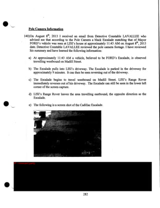 •

'-.

·..

Pole Camera Information

140)0n August 8th, 2013 I received an email from Detective Constable LAVALLEE who
advised me that according to the Pole Camera a black Escalade matching that of Mayor
FORD's vehicle was seen at LISI's house at approximately 11:43 AM on August 8th, 2013
date. Detective Constable LAVALLEE reviewed· the pole camera footage. I have reviewed
his summary and have learned the following information:
a) At approximately 11:43 AM a vehicle, believed to be FORD's Escalade, is observed
travelling westbound on Madill Street.
b) The Escalade pulls into LISI's driveway. The Escalade is parked in the driveway for
approximately 9 minutes. It can then be seen reversing out of the driveway.
c) The Escalade begins to travel westbound on Madill Street. LIS I' s Range Rover
immediately reverses out of his driveway. The Escalade can still be seen in the lower left
comer of the screen capture.

•

d) LISI' s Range Rover leaves the area travelling eastbound, the opposite direction as the
Escalade .
e) The following is a screen shot of the Cadillac Escalade.

IP - innocent party

•

282

 