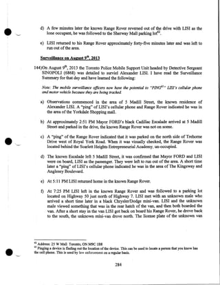 •

d) A few minutes later the known Range Rover reversed 0ut of the drive with LISI as the
lone occupant, he was followed to the Sherway Mall parking lot62 •
e) LISI returned to his Range Rover approximately forty-five minutes later and was left to
run out of the area.
Surveillance on August 9th, 2013
144)0n August 9th, 2013 the Toronto Police Mobile Support Unit headed by Detective Sergeant
SINOPOLI (6868) was detailed to surviel Alexander LISI. I have read the Surveillance
Summary for that day and have learned the following:
Note: The mobile surveillance officers now have the potential to "PINd3 " LIS/'s cellular phone
and motor vehicle because they are being tracked.

a) Observations commenced in the area of 5 Madill Street, the known residence of
Alexander LIS I. A "ping" of LISI' s cellular phone and Range Rover indicated he was in
the area of the Yorkdale Shopping mall.
b) At approximately 2:51 PM Mayor FORD's black Cadillac Escalade arrived at 5 Madill
Street and parked in the drive, the known Range Rover was not on scene.

•

c) A "ping" .of the Range Rover indicated that it was parked on the north side of Trehome
Drive west of Royal York Road. When it was visually checked, the Range Rover was
located behind the Scarlett Heights Entrepreneurial Academy, un-occupied.
d) The known Escalade left 5 Madill Street, it was confirmed that Mayor FORD and LISI
were on board, LISI as the passenger. They were left to run out of the area. A short time
later a "ping" of LISI' s cellular phone indicated he was in the area of The Kingsway and
Anglesey Boulevard.
e) At 5:11PM LISI returned home in the known Range Rover.

f) At 7:25 PM LISI left in the known Range Rover and was followed to a parking lot
located on Highway 50 just north of Highway 7. LISI met with an unknown male who
arrived a short time later in a black Chrysler/Dodge mini-van. LISI and the unknown
male viewed something that was in the rear hatch of the van, and then both boarded the
van. After a short stay in the van LISI got back on board his Range Rover, he drove back
to the south, the unknown mini-van drove north. The license plate of the unknown van

62

Address: 25 W Mall Toronto, ON M9C 1B8
Pinging a device is finding out the location of the device. This can be used to locate a person that you know has
the cell phone. This is used by law enforcement on a regular basis.
63

284

 