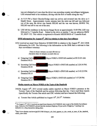 •

was not obtained as it was clear the driver was executing counter surveillance techniques .
LISI returned back to his residence, driving with the flow of traffic along the way. 64
g) At 9:19 PM a black Chrysler/Dodge mini-van arrives and reversed into the drive at 5
Madill Street. Approximately twenty minutes later the mini-van left and was followed
out of the area, the driver was Sameh HELMI and the van was known, BNWH 794,
HELMI was left to run out of the area.
h) LISI left his residence in the known Range Rover at approximately 10:09 PM; LISI was
followed to 7 Lamella Road. Parked in the drive at number 7 was an unknown BMW
X5, BSJV 532. This vehicle is registered to Ricardo MEDEOROS of7 Lamella Road.
DNR information for August 9th, 2013 in relation to that days Surveillance

145)1 received an email from Detective SCHERTZER in relation to the August 9th, 2013 DNR
information for LISI. The following is the information on the DNR that is relevant to that
days surveillance summary:
Times in hours:minutes:seconds (hh:mm:ss)
Duration times in minutes:seconds (mm:ss)

a) Outgoing Call toIP - innocent
party
Duration 00:21
IP - innocent

(Mayor FORD's ONSTARnumber) at 09:32:05 AM.

b) Incoming Call from party
Duration 00:44

(Mayor FORD's ONSTAR number) at 2:26:54 PM.

c) Incoming Call fromIP - innocent
party
Duration 00:14

(Mayor FORD's cJNSTAR number) at 2:45:22 PM.

IP - innocent

d) Outgoing Call toparty
Duration 00:17

(Mayor FORD's ONSTAR number) at 7:57:28 PM.

Media reports on Mayor FORD at the Taste of the Danforth

146)0n August lOth, 2013 several media outlets reported on Mayor FORD's presence at the
Toronto Taste of the Danforth and his actions following that day. I have read these reports
(specifically the Toronto Star article and CBC website) and have learned the. following:
a) Toronto Star Article published on August lOth, 2013 65 • Verbatim:
64

On August 13th, 2013 I received an email from Detective PATTERSON who is part of the Mobile Surveillance
team. Detective PATTERSON advised that this incident (Highway 50 just north of Highway 7 meeting) was
indicative to a drug transaction taking place.
65

http://www.thestar.com/news/gta/20 13/08/1 0/mayor_rob_ford_appears_to_slur_words_at_taste_of_the_danforth_
videos_show.html

285

 