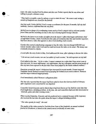 •

Later, the aides reached Ford by phone and also saw Twitter reports that he was alone and
talking to people a distance away.
"They had to scramble, some by subway, to get to where he was, " the source said, noting a
stretch ofDanforth was closed for the festival.
Just last week Carley McNeil, Ford's events co-ordinator for the past 18 months, left city hall
suddenly. Sources confirmed that she was fired
McNeil was in charge of co-ordinating events such as Ford's airport visit to welcome pandas
from China and his awarding ofa key to the city to boxing legend George Chuvalo.
McNeil is the latest in an exodus of staffers from the mayor's office that began with former chief
ofstaffMark Tow hey, whom Ford fired in the wake ofrevelations that Star and Gawker reporters
had been shown a video that appears to show Ford smoking crack cocaine.
Gawker then started a fundraising campaign to buy the video, but even though $200, 000 was
raised, Gawker editor John Cook said he could not locate the video or its owner. The money was
eventually donated to charity.

•

A week after the story broke in May, Ford addressed the issue, after refusing to discuss the video.
"I do not use crack cocaine, nor am I an addict of crack cocaine, " he told reporters at city hall.
Ford added at the time: "As for a video, I cannot comment on a video that I have never seen or
does not exist. It is most unfortunate, very unfortunate, that my colleagues and the great people of
this city have been exposed to the fact that I have been judged by the media without evidence. "
Questions around the mayor's behaviour have increased in recent months. Former mayoral
candidate Sarah Thomson accused Ford ofgroping her behind at an event in March Thomson
said the mayor behaved inappropriately.
Ford immediately called Thomson's allegations false.
The Star also reported that the mayor had been asked to leave the Garrison Ball in February
after organizers were concerned he was impaired.
Councillor Sarah Doucette said in March that it had been known at City Hall for some time that
Ford might have a drinking problem. At the time, she said councillors had seen him intoxicated at
"festivals, galas and other evening events. "
When reached Saturday, Doucette said she preferred not to comment because of the responses
she received the last time she spoke about the mayor's alleged drinking problem.

•

"The video speaks for itself," she said
The quality of the videos posted to YouTube from Taste of the Dariforth an annual weekend
festival in Greektown, is mixed as the camera moves erratically in some cases.

287

 