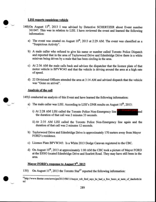 •

LISI rep.orts suspicious vehicle
148)0n August 13th, 2013 I was advised by Detective SCHERTZER about Event number
361047. This was in relation to LISI. I have reviewed the event and learned the following
information:
a) The event was created on August lOth, 2013 at 2:29AM. The event was classified as a
"Suspicious Activity".
b) A male caller who refused to give his name or number called Toronto Police Dispatch
and reported that in the area of Taylorwood Drive and Edenbridge Drive there is a white
minivan being driven by a male that has been circling in the area.
c) At 2:36AM the male calls back and advises the dispatcher that the licence plate of that
motor vehicle is BPVW345 and that the vehicle is driving around the area at a high rate
of speed.
d) 22 Divisional Officers attended the area at 3: 14 AM and advised dispatch that the vehicle
was "Gone on arrival".

•

Analysis of the call
149)I conducted an analysis of this Event and have learned the following information:
_,·

a) The male caller was LISI. According to LISI' s DNR results on August 1Oth, 2013:
i) At 2:28AM LISI called the Toronto Police Non-Emergency line
the duration of that call was 2 minutes 33 seconds.

IP - innocent party

and

ii) At 2:35 AM LISI called the Toronto Police Non-Emergency line again and the
duration of that call was 2 minutes 12 seconds.
b) Taylorwood Drive and Edenbridge Drive is approximately 170 ;meters away from Mayor
FORD's residence.
c) Licence Plate BPVW345: Is a White 2013 Dodge Caravan registered to the CBC.
d) On August lOth, 2013 at approximately 1:00AM the CBC took a picture of Mayor FORD
at the ESSO located Edenbridge Drive and Scarlett Road. They may have still been in the
area.
Mayor FORD's response to August 9th, 2013

•

150)

On August 11th, 2013 the Toronto Star67 reported the following information:

67

http://www.thestar.com/news/gta/20 13/08/11/mayor_rob_ford_says_he_had_a_few_beers_at_taste_of_danforth.ht

ml

289

 