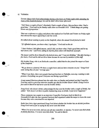 •

a) Verbatim:
Toronto Mayor Rob Ford acknowledges having a few beers on Friday night while attending the
Taste o(the Danforth festival. but said he didn't drive home afterward.
"Did I have a couple of beers? Absolutely I had a couple of beers. But you know what, I had a
good time, "Ford said on his Sunday radio show on Newstalk 1OJ 0. "I think things are getting
blown out ofproportion. "
That was a reference to videos and photos that surfaced on YouTube and Twitter on Friday night
that showed the mayor appearing to slur his words.
He talked about wanting to party on the Danforth, where the annual Greekfestival is held.

"Jf I offended anyone, you know what, I apologize, "Ford said on the air.
"I don't believe I did offend anyone, and ifI did, you know what, I had a good time and let my
hair down a bit," said Ford, adding he had his photo taken with hundreds ofpeople.

•

The mayor said he drove himself to the festival area, and "I was not drinking. " But after having a
few beers, Ford said he did not drive home because he was met by members of his staff.
His brother Doug, who is an Etobi'coke councillor, added that he also joined the mayor at Taste
of the Danforth.
"We go down to afestival. We have a couple beers and you have everyone on you," Doug Ford
said, noting they are just "average guys. "
"When I was there, there were people lined up from here to Timbuktu, non-stop, wanting to take
pictures. Everything was good. Everyone was having a good time. "
A man named Harrison phoned into the radio show on Sunday and pointed out that Councillor
Ford has said in a previous interview months ago that his brother doesn't drink. (Doug Ford in
fact said in March he had never seen his brother drink.)
Doug Ford, who doesn't drink, acknowledged he has seen his brother with a couple ofdrinks, but
added: "Rob doesn't sit there in public hammering away on drinks. It just never happened. "
Those comments run counter to an interview Councillor Ford gave back in March on
NewstalkJOJO after the Star reported Garrison Ball organizers asked the mayor to leave the event
because they were concerned he was impaired.

•

Radio host Jerry Agar questioned Doug Ford about whether his brother has an alcohol problem.
Doug Ford went as far as saying he has never seen Rob drink.
"When I'm out at an event, and you can ask any councillor, or anyone, I've never seen Rob drink.
At family functions, .I've never seen Rob drink, " he said in March.

290

 