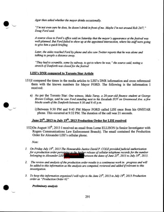 •

Agar then asked whether the mayor drinks occasionally.
"I'm not even sure he does, he doesn't drink in front ofme. Maybe I'm not around Rob 24/7, "
Doug Ford said
A source close to Ford's office said on Saturday that the mayor's appearance at the festival was
well-planned But Fordfaz1ed to show up at the appointed intersection, where his staffwere going
to give him a quick briefing.
Later, the aides reached Ford by phone and also saw Twitter reports that he was alone and
talking to people a distance away.
"They had to scramble, some by subway, to get to where he was, " the source said, noting a
stretch ofDariforth was closed for the festival

LISI's DNR compared to Toronto Star Article
151 )I compared the times in the media articles to LISI' s DNR information and cross referenced
them with the known numbers for Mayor FORD. The following is the information I
received:

•


a) As per the Toronto Star: One witness, Mala Turay, a 20-year-old.finance student at George
Brown College, said he saw Ford standing next to his Escalade SUV on Greenwood Ave. a few
blocks south of the Danforth between 9:30 and 9:45p.m.

i)Between 9:30 PM and 9:45 PM Mayor FORD called LISI once from his ONSTAR
phone. This occurred at 9:32PM. The duration of the call was 21 seconds.

'-'.

June 25th, 2013 to July 19th, 2013 Production Order for LISI received
152)0n August lOth, 2013 I received an email from Lome ELLISON (a Senior Investigator with
Rogers Communications Law Enforcement Branch). The email contained the Production
Order for Alexander LISI' s cellular phone.
Note:
1.

On Friday July 19th, 2013 The Honourable Justice David P. COLEprovidedjudicial authorization

for a production order pertaining to the further release ofcellular telephone records for the number
between the dates ofJune 251h, 2013 to July 19th, 2013.
belonging to Alexander LISI IP - innocent
party

2.

•

The review and analysis of the production order results is a continuous work in progress and will
be added to this information as the analysis are competed, reviewed and added if relevant to this
investigation.

3.

To keep this information organized I will refer to the June 251h, 2013 to July 191h, 2013 Production
order as "Production Order #2"

Preliminary analysis

291

 