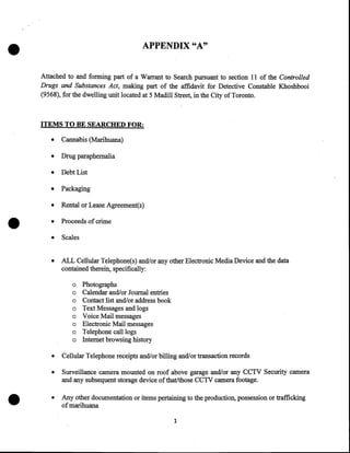 •

APPENDIX "A"
Attached to and forming part of a Warrant to Search pursuant to section II of the Controlled
Drugs and Substances Act, making part of the affidavit for Detective Constable Khoshbooi
(9568), for the dwelling unit located at 5 Madill Street, in the City of Toronto.

ITEMS TO BE SEARCHED FOR:
•
•

Drug paraphernalia

•

Debt List

•

Packaging

•

Rental or Lease Agreement(s)

•

Proceeds of crime

•

Scales

•

•

Cannabis (Marihuana)

ALL Cellular Telephone(s) and/or any other Electronic Media Device and the data
contained therein, specifically:
o
o
o
o
o
o
o
o

Photographs
Calendar and/or Journal entries
Contact list and/or address book
Text Messages and logs
Voice Mail messages
Electronic Mail messages
Telephone call logs
Internet browsing history

•

•

Cellular Telephone receipts and/or billing and/or transaction records

•

Surveillance camera mounted on roof above garage and/or any CCTV Security camera
and any subsequent storage device of that/those CCTV camera footage .

•

Any other documentation or items pertaining to the production, possession or trafficking
of marihuana
1

 
