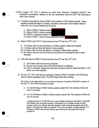 •

153)0n August 12th, 2013 I received an email from Detective Constable DAVEY who
conducted a preliminary analysis of the new production order for LISI. The following is
what I have learned:
a) 4 numbers associated to Mayor FORD were located on LISI's phone records. These
numbers include the Mayor's OnStar, cell phone, home and a new number which is
believed to be a second landline for his home.
i)
ii)
iii)
iv)

IP - innocent party

Mayor FORD's OnStar number
Mayor FORD's cellular number
FORD's residential number #1:
Mayor FORD's newly found residential number: IP - innocent
party

b) Mayor FORD calls LISI 27 times between June 25th and July 19th, 2013.
i)
ii)
iii)
iv)

•

19 of these calls are from the Mayor's OnStar number within his Escalade.
2 of these calls are from the Mayor's home number.
6 of these calls are from the Mayor's secondary (Other) home number.
The Mayor does not call LISI from his cell phone at all during the above noted
timespan.

c) LISI calls Mayor FORD 18 times between June 25th and July 19th, 2013 .
i) All of these calls are from his cell phone.
ii) On only one occasion does LISI call the Mayor's cellphone.
iii) This is a dramatic change from the previous phone records where the Mayor's cell
phone was used regularly.
d) On July 11th' 2013 LISI placed a package in Mayor FORD's Escalade at the ESSO gas
station without speaking to him. The following reflects this meeting:
The italics is the information we receivedfrom Detective Constable LAVALLEE's analysis of
the July 1lh, 2013 ESSO Surveillance footage
i)

At 4:48PM Mayor FORD OnStar number called LISI. The duration of the call
was 137 seconds.

ii) At 5:32PM Mayor FORD's OnStar number called LISI. The duration of that call
was 26 seconds

•

At approximately 5:44PM LIS! can be seen walking around near the Mayor's Escalade
still holding onto the manila envelope. LIS! appears to be looking around, possibly
scoping out the area. Shortly after this image he walks along the passenger side of the
Mayor's Escalade and walks out of.frame. He is not seen again. At approximately 5:47
PM Mayor FORD exits the Esso Station, gets back into his Escalade and exits the
parking lot.

292

 