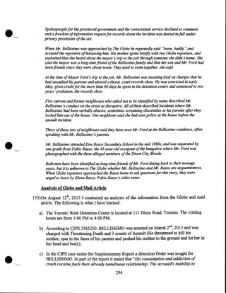 •

:

,......__.

Spokespeople for the provincial government and the correctional service declined to comment
and a freedom of information request for records about the incident was denied in full under
privacy provisions of the act.
When Mr. Bellissimo was approached by The Globe he repeatedly said "leave, buddy" and
accused the reporters of harassing him. His mother spoke briefly with two Globe reporters, and
explained that she heard about the mayor's trip to the jail through someone she didn 't name. She
said the mayor was a long-time friend of the Bellissimo family and that her son and Mr. Ford had
been friends since they were about seven. They used to swim together, she said.
At the time ofMayor Ford's trip to the jail, Mr. Bellissimo was awaiting trial on charges that he
had assaulted his parents and uttered a threat, court records show. He was convicted in early
May, given credit for the more than 60 days he spent in the detention centre and sentenced to two
years' probation, the records show.
Five current andformer neighbours who asked not to be identified by name described Mr.
Bellissimo's conduct on the street as disruptive. All ofthem described incidents where Mr.
Bellissimo had been verbally abusive, sometimes screaming obscenities at his parents after they
locked him out of the house. One neighbour said she had seen police at the house before the
assault incident.
Three of those sets of neighbours said they have seen Mr. Ford at the Bellissimo residence, often
speaking with Mr. Bellissimo's parents.
Mr. Bellissimo attended Don Bosco Secondary School in the mid 1980s, and was separated by
one grade from Fabio Basso, the 45-year-old occupant of the bungalow where Mr. Ford was

photographed with the three alleged members of the Dixon City Bloods.

Both men have been identified as long-time friends ofMr. Ford dating back to their teenage
years, but it is unknown to The Globe whether Mr. Bellissimo and Mr. Basso are acquaintances.
When Globe reporters approached the Basso home to ask questions for this story, they were
urged to leave by Elena Basso, Fabio Basso's older sister.
Analysis of Globe and Mail Article
155)0n August 12th, 2013 I conducted an analysis of the information from the Globe and mail
article. The following is what I have learned:
a) The Toronto West Detention Center is located at 111 Disco Road, Toronto. The visiting
hours are from 1:00 PM to 4:00 PM.

•

b) According to CIPS 2565230: BELLISSIMO was arrested on March 2nd, 2013 and was
charged with Threatening Death and 3 counts of Assault (He threatened to kill his
mother, spat in the faces of his parents and pushed his mother to the ground and hit her in
her head and body).
c) In the CIPS case under the Supplementary Report a detention Order was sought for
BELLISSIMO. In part of the report it stated that "His consumption and addiction of
crack cocaine fuels their already tumultuous relationship. The accused's inability to
294

 