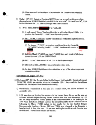 (3) These were well before Mayor FORD attended the Toronto West Detention
Centre.
k) On July 30th, 2013 Detective Constable DAVEY sent me an email advising me of the
phone calls that BELLISSIMO had with LISI in the March 18th, 2013 and June 24th, 2013
Production Order for LISI. The following is what I have learned:
i)

Bruno BELLISSIMOIP - innocent f 42 Fletcher Pl.
party

(1) A male named "Bruno" has been identified as a friend to Mayor FORD. It is
possible that Bruno BELLISIMO is the Bruno in question.
(2) BELLISSIMO's telephone number was identified within LISI's phone records.
IP - innocent party

(a) On August 13th, 2013 I received an email from Detective Constable
LAVALLEE advising that BELLISSIMO also has a cell number of IP -

innocent
party

IP innocent
party

(3) Between March 18th, 2013 and June 24th, 2013 there are 5 points of telephone
contact between LISI and BELLISSIMO.
(4) BELLISSIMO does not text or call LISI in the above time span.
(5) LISI texts or BELLISSIMO 5 times in the above time span:
(6) To date, BELLISSIMO has not been identified as any of the unknown persons
observed with LISI.
Surveillance on August 12th, 2013

156)0n August 12th, 2013 the Toronto Police Mobile Support Unit headed by Detective Sergeant
SINOPOLI (6868) was detailed to surviel Alexander LISI. I have read the Surveillance
Summary for that day and have learned the following:
a) Observations commenced in the area of 5 Madill Street, the known residence of
Alexander LISI.
b) LISI was observed leaving his residence in his known Range Rover and he was not
followed. Officers began checking known locations that have been frequented by LISI
and his Range Rover was located parked in the south west comer of the parking lot for
1500 Royal York Road. Officers searched the area and found the black Cadillac Escalade
belonging to Mayor FORD parked in the nearby lot for the Scarlett Heights
Entrepreneurial Academy. Neither LISI nor FORD were observed as the Escalade is
heavily tinted. A short time later LISI was seen walking back to his vehicle from the area
of the school. Surveillance officers left the area.
297

 