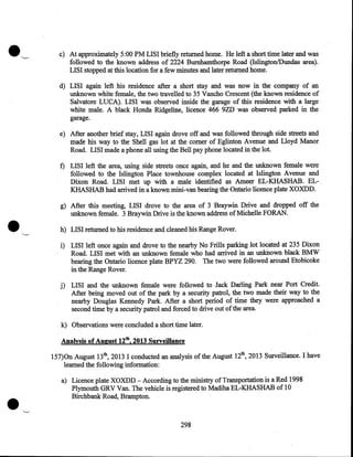 c) At approximately 5:00 PM LISI briefly returned home. He left a short time later and was
followed to the known address of 2224 Burnhamthorpe Road (Islington/Dundas area).
LISI stopped at this location for a few minutes and later returned home.
d) LISI again left his residence after a short stay and was now in the company of an
unknown white female, the two travelled to 35 Vancho Crescent (the known residence of
Salvatore LUCA). LISI was observed inside the garage of this residence with a large
white male. A black Honda Ridgeline, licence 466 9ZD was observed parked in the
garage.
e) After another brief stay, LISI again drove off and was followed through side streets and
made his way to the Shell gas lot at the comer of Eglinton Avenue and Lloyd Manor
Road. LISI made a phone all using the Bell pay phone located in the lot.
f) LISI left the area, using side streets once again, and he and the unknown female were
followed to the Islington Place townhouse complex located at Islington Avenue and
Dixon Road. LISI met up with a male identified as Ameer EL-KHASHAB. ELKHASHAB had arrived in a known mini-van bearing the Ontario licence plate XOXDD.

•

g) After this meeting, LISI drove to the area of 3 Braywin Drive and dropped off the
unknown female. 3 Braywin Drive is the known address of Michelle FORAN.
h) LISI returned to his residence and cleaned his Range Rover.
i) LISI left once again and drove to the nearby No Frills parking lot located at 235 Dixon
Road. LISI met with an unknown female who had arrived in an unknown black BMW
bearing the Ontario licence plate BPYZ 290. The two were followed around Etobicoke
in the Range Rover.
j) LISI and the unknown female were followed to Jack Darling Park near Port Credit.
After being moved out of the park by a security patrol, the two made their way to the
nearby Douglas Kennedy Park. After a short period of time they were approached a
second time by a security patrol and forced to drive out of the area.

k) Observations were concluded a short time later.
.Ailalysis of August 12th, 2013 Surveillance
157)0n August 13th, 2013 I conducted an analysis of the August 12th, 2013 Surveillance. I have
learned the following information:

•

a) Licence plate XOXDD- According to the ministry of Transportation is a Red 1998
Plymouth GRV Van. The vehicle is registered to Madiha EL-KHASHAB of 10
Birchbank Road, Brampton.

298

 