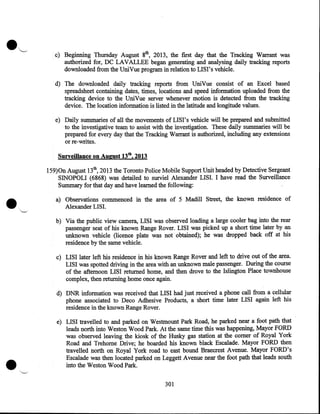 c) Beginning Thursday August 8th, 2013, the first day that the Tracking Warrant was
authorized for, DC LAVALLEE began generating and analysing daily tracking reports
downloaded from the UniVue program in relation to LISI's vehicle.
d) The downloaded daily tracking reports from UniVue consist of an Excel based
spreadsheet containing dates, times, locations and speed information uploaded from the
tracking device to the UniVue server whenever motion is detected from the tracking
device. The location information is listed in the latitude and longitude values.
e) Daily summaries of all the movements of LIS I' s vehicle will be prepared and submitted
to the investigative team to assist with the investigation. These daily summaries will be
prepared for every day that the Tracking Warrant is authorized, including any extensions
or re-writes.
Surveillance on August 13th, 2013

•

159)0n August 13th, 2013 the Toronto Police-Mobile Support Unit headed by Detective Sergeant
SINOPOLI (6868) was detailed to surviel Alexander LISI. I have read the Surveillance
Summary for that day and have learned the following:
a) Observations commenced in the area of 5 Madill Street, the known residence of
Alexander LISI.
b) Via the public view camera, LISI was observed loading a large cooler bag into the rear
· passenger seat of his known Range Rover. LISI was picked up a short time later by an
unknown vehicle (licence plate was not obtained); he was dropped back off at his
residence by the same vehicle.
c) LISI later left his residence in his known Range Rover and left to drive out of the area.
LISI was spotted driving in the area with an unknown male passenger. During the course
of the afternoon LISI returned home, and then drove to the Islington Place townhouse
complex, then returning home once again.
d) DNR information was received that LISI had just received a phone call from a cellular
phone associated to Deco Adhesive Products, a short time later LISI again left his
residence in the known Range Rover.

•

e) LISI travelled to and parked on Westmount Park Road, he parked near a foot path that
leads north into Weston Wood Park. At the same time this was happening, Mayor FORD
was observed leaving the kiosk of the Husky gas station at the comer of Royal York
Road and Trehome Drive; he boarded his known black Escalade. Mayor FORD then
travelled north on Royal Yorkroad to east bound Braecrest Avenue. Mayor FORD's
Escalade was then located parked on Leggett Avenue near the foot path that leads south
into the Weston Wood Park.

301

 