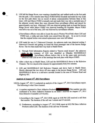 •

'..._

f) LISI left his Range Rover, now wearing a baseball hat, and walked north on the foot path
into the park. A few minutes later Mayor FORD left his Escalade and made his way south
on the foot path (there was no record of phone communication between them at this
time). LISI and Mayor FORD eventually met and made their way into a secluded area of
the adjacent woods where they were obscured from surveillance efforts and stayed for
approximately one hour. Afterward, LISI was observed getting back on board the known
Range Rover while Mayor FORD was observed boarding his Escalade. Mayor FORD
was left to run out of the area, LISI was followed by surveillance officers.
i) Surveillance officers were able to locate the area in Weston Wood Park where LISI and
FORD met, a vodka and juice bottle were seized from this spot. So as not to reveal
that the original bottles were seized replacement ones were left behind.
g) LISI made his way to 3 Gatewood Crescent. An unknown male was observed exiting 3
Gatewood Crescent and getting on board the front passenger seat of the known Range
Rover. The two then made their way back to Madill Street.

•

i) Through Field Information Reports related to "known crack houses", the unknown
male in the company of LISI was identified as Mlanden MANDERALO
IP - innocent
Surveillance officers believe this to be the same male previously
party
observed with LISI at two of the meetings that took place with Mayor FORD .
h) After a short stay at Madill Street, LISI and the MANDERALO drove to the Richview
Cleaners. The two stayed at the cleaners for approximately forty-five minutes.
i) LISI and MANDERALO left Richview Cleaners and drove back to Madill Street.
Shortly afterward the two drove off once again in the known Range Rover. LISI and
MANDERALO drove to a self-serve carwash located in the area of Weston Road and
Highway 401.
Analysis of August 13th, 2013 Surveillance

160)0n August 14th, 2013 I conducted an analysis of the August 13th, 2013 Surveillance report.
The following is what I have learned:
a) A number registered to Deco Adhesive Products IP - innocent party (This number was also
confirmed to be Deco Adhesive Products by an email I received on August 13th, 2013
from Detective Constable LAVALEE).
i)According to the August 13th, 2013 DNR report at 4:08PM LISI received a call from
that number. The duration of the call was 1 minute and 23 seconds.

•

ii) Furthermore, according to August 13th, 2013 DNR report at 8:02PM Deco Adhsives
Products called LISI. The duration of the call was 34 seconds.

302

 
