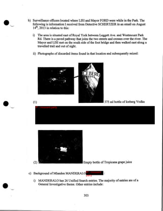 b) Surveillance officers located where LISI and Mayor FORD were while in the Park. The
following is information I received from Detective SCHERTZER in an email on August
14th, 2013 in relation to this:
i) The area is situated east of Royal York between Leggett Ave. and Westmount Park
Rd. There is a paved pathway that joins the two streets and crosses over the river. The
Mayor and LISI met on the south side of the foot bridge and then walked east along a
travelled trail and out of sight.

ii) Photographs of discarded items found in that location and subsequently seized:

•

375 ml bottle oflceberg Vodka

(1)
IP - innocent party

(2)

Empty bottle of Tropicana grape juice

c) Background ofMlanden MANDERALO IP - innocent :
party

i) MANDERALO has 26 Unified Search entries. The majority of entries are of a
General Investigative theme. Other entries include:
303

 