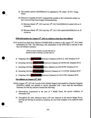 •

'--'

ii) The number used by MANDERALO is registered to "M. Johny" of 1911 Yonge
Street.
iii) Detective Constable DAVEY compared this number to the 2 production orders we
have received back from Rogers Communications:

(1) Between March 18th, 2013 and July 19th, 2013 MANDERALO called LISI on 31
occasions.
(2) Between March 18th, 2013 and July 19th, 2013 LISI called MANDERALO on 18
occasiOns.

DNR information for August 13th, 2013 in relation to that days Surveillance
161)1 received an email from Detective SCHERTZER in relation to the August 13th, 2013 DNR
information for LISI. The following is the information on the DNR that is relevant to that
days surveillance summary:

•

Times in hours:minutes:seconds (hh:mm:ss)
Duration times in minutes:seconds (mm:ss)

a) Outgoing Call to IP - innocent

party
IP - innocent
b) Incoming Call from
party

(Richview Cleaners) at 08:41:21 AM. Duration 01:07
(Richview·cleaners) at 4:04:08 AM. Duration 00:52

c) Incoming Call from

IP - innocent
party

(Deco Adhesive) at 4:04:58 PM. Duration 01:23

d) Incoming Call from

IP - innocent
party

(Richview Cleaners) at 5:15:50 PM. Duration 00:47

e) Outgoing Call to IP - innocent
party

(Richview Cleaners) at 5:44:23 PM. Duration 00:52

Surveillance on August 14tb, 2013
162)0n August 14th, 2013 the Toronto Police Mobile Support Unit headed by Detective Sergeant
SINOPOLI (6868) was detailed to surviel Alexander LISI. I have read the Surveillance
Summary for that day and have learned the following:
a) Observations commenced in the area of 5 Madill Street, the known residence of
Alexander LISI.

•

b) Throughout the early afternoon hours LISI was observed in his known Range Rover,
arriving and leaving on numerous occasions, he was in the company of an unknown male
white .

305

 