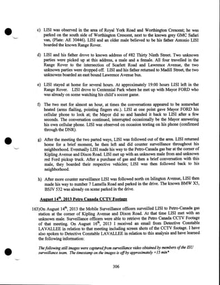 •

c) LISI was observed in the area of Royal York Road and Worthington Crescent; he was
parked on the south side of Worthington Crescent, next to the known grey GMC Safari
van, (Plate: AE 30446). LISI and an older male believed to be his father Antonio LISI
boarded the known Range Rover.
d) LISI and his father drove to known address of #82 Thirty Ninth Street. Two unknown
parties were picked up at this address, a male and a female. All four travelled in the
Range Rover to the intersection of Scarlett Road and Lawrence Avenue, the two
unknown parties were dropped off. LISI and his father returned to Madill Street, the two
·
unknowns boarded an east bound Lawrence Avenue bus.
e) LISI stayed at home for several hours. At approximately 19:00 hours LISI left in the
Range Rover. LISI drove to Centennial Park where he met up with Mayor FORD who
was already on scene watching his child's soccer game.

•

f) The two met for almost an hour, at times the conversations appeared to be somewhat
heated (arms flailing, pointing fingers etc.). LISI at one point gave Mayor FORD his
cellular phone to look at; the Mayor did so and handed it back to LISI after a few
seconds. The conversation continued, interrupted occasionally be the Mayor answering
his own cellular phone. LISI was observed on occasion texting on his phone (confirmed
through the DNR) .
g) After the meeting the two parted ways, LISI was followed out of the area. LISI returned
home for a brief moment, he then left and did counter surveillance throughout his
neighborhood. Eventually LISI made his way to the Petro-Canada gas bar at the comer of
Kipling Avenue and Dixon Road. LISI met up with an unknown male from and unknown
red Ford pickup truck. After a purchase of gas and then a brief conversation with this
male, they boarded their respective vehicles; LISI was then followed back to his
neighborhood.
h) After more counter surveillance LISI was followed north on Islington Avenue, LISI then
made his way to number 7 Lamella Road and parked in the drive. The known BMW X5,
BSJV 532 was already on scene parked in the drive.
August 14th, 2013 Petro Canada CCTV Footage

•

163)0n August 14th, 2013 the Mobile Surveillance officers surveilled LISI to Petro-Canada gas
station at the comer of Kipling Avenue and Dixon Road. At that time LISI met with an
unknown male. Surveillance officers were able to retrieve the Petro Canada CCTV Footage
of that meeting~ On August 16th, 2013 I received an email from Detective Constable
LAVALLEE in relation to that meeting including screen shots of the CCTV footage. I have
also spoken to Detective Constable LAVALLEE in relation to this analysis and have learned
the following information:

The following still images were capturedfrom surveillance video obtained by members ofthe ISU
surveillance team. The timestamp on the images is off by approximately +15 min*
306

 