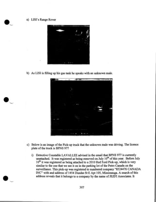 .'-"

a) LISI' s Range Rover

b) As LISI is filling up his gas tank he speaks with an unknown male .

•


"---'

c) Below is an image of the Pick-up truck that the unknown male was driving. The licence
plate of the truck is BPNS 977

•

i) Detective Constable LAVALLEE advised in the email that BPNS 977 is currently
unattached. It was registered as being removed on July 1Oth of this year. Before July
lOth it was registered as being attached to a 2010 Red Ford Pick-up, which is very
similar to the one that we see it on in the parking lot of the Petro Canada on the
surveillance. This pick-up was registered to numbered company "8324476 CANADA
INC" with and address of 1454 Dundas St E Apt 105, Mississauga. A search of this
address reveals that it belongs to a company by the name of JEZFI Associates. It
307

 