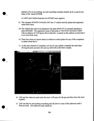 appears to be an accounting, tax and consulting company headed up by a man by the
name of Mr. Jamal HYDER.
(1) MTO and Unified Searches for HYDER were negative.
ii) The company 8324476 CANADA INC has 13 vehicle actively plated and registered
under their name.
iii) The vehicle that used to be attached to the plate BPNS 977 is currently attached to
plate BSDJ460. The registered owner of this plate is "8327238 CANADA CORP"
with an address of 1149 Speers Rd in Oakville. A search on this address reveals that it
is an Auto Body shop.
iv) There have been no reports taken in relation to stolen plates for any of the companies
or plates listed above.
v) At this time Detective Constable LAVALLE was unable to identify the individual
driving the pick-up truck who met up with LISI at the Petro Canada.

•

d) LISI and the unknown male enter the store. LISI pays for the gas and they leave the store
together.
e) LISI can then be seen putting something into the driver's area of the unknown male's
Pick-up truck. The unknown male stands by .
~

308

 
