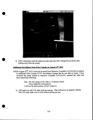 f) LISI' s interaction with the unknown male ends and LISI' s Range Rover can be seen
pulling away from the pumps.
Additional Surveillance from Petro Canada on August 14th, 2013

164)0n August 22nd, 2013 I received an email from Detective Constable LAVALLEE in relation
to additional Petro Canada CCTV Surveillance footage that he was able to locate. I have
reviewed the email, spoken to Detective Constable LAVALLEE, watched the video and
have learned the following:

Note: The time stamp pn the video is 15 minutes ahead
I have added the red notations
I will use the abbreviation U/Kfor Unknown
a) LISI meets up with U/K male at the gas pumps. They both arrive in separate vehicles.
The U/K male walks over to LISI without getting any gas

.

310

 