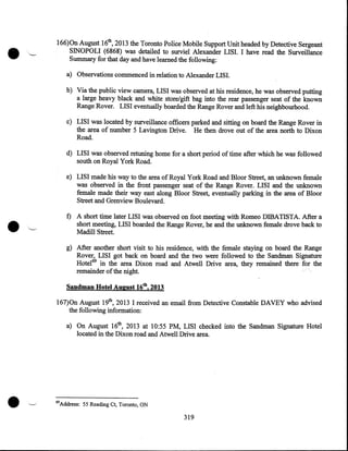 166)0n August 16th, 2013 the Toronto Police Mobile Support Unit headed by Detective Sergeant
SINOPOLI (6868) was detailed to surviel Alexander LISI. I have read the Surveillance
Summary for that day and have learned the following:
a) Observations commenced in relation to Alexander LISI.
b) Via the public view camera, LISI was observed at his residence, he was observed putting
a large heavy black and white store/gift bag into the rear passenger seat of the known
Range Rover. LISI eventually boarded the Range Rover and left his neighbourhood.
c) LISI was located by surveillance officers parked and sitting on board the Range Rover in
the area of number 5 Lavington Drive. He then drove out of the area north to Dixon
Road.
d) LISI was observed retuning home for a short period of time after which he was followed
south on Royal York Road.

•

e) LISI made his way to the area of Royal York Road and Bloor Street, an unknown female
was observed in the front passenger seat of the Range Rover. LISI and the unknown
female made their way east along Bloor Street, eventually parking in the area of Bloor
Street and Grenview Boulevard.
f) A short time later LISI was observed on foot meeting with Romeo DIBATISTA. After a

short meeting, LISI boarded the Range Rover, he and the unknown female drove back to
Madill Street.

·~

g) After another short visit to his residence, with the female staying on board the Range
Rover, LISI got back on board and the two were followed to the Sandman Signature
Hotel69 in the area Dixon road and Atwell Drive area, they remained there for the
remainder of the night.
Sandman Hotel August 16th, 2013

167)0n August 19th, 2013 I received an email from Detective Constable DAVEY who advised
the following information:
a) On August 16th, 2013 at 10:55 PM, LISI checked into the Sandman Signature Hotel
located in the Dixon road and Atwell Drive area.

•

69

Address: 55 Reading Ct, Toronto, ON

319

 