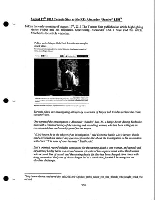 .'-

August 17th, 2013 Toronto Star article RE.: Alexander "Sandro" LISI'0
168)In the early morning of August 17th, 2013 The Toronto Star published an article highlighting
Mayor FORD and his associates. Specifically, Alexander LISI. I have read the article.
Attached is the article verbatim:
Police probe Mayor Rob Ford friends who sought
crack video
Toronto mayor's occasional driver visited lltobicoke dru.ghmgout in search <>f
vid~o, according to '"i.tnP.s.s.

•

O.&.LE S~! T·::mcNTO stAR

Atexa11det ·'Sendn>• Us~ !'11'1 !)ceJsional d!iYI:I'r for Mayor Rl>b Ford, a.r~d hls Renge Rov~tr, Llsl :;t a t!fiet

"'' !h" klve-~'tiqailet!'irtto ttltemp'".s io ~ve1h-e vil!~M- in w!!i!!:b f~ro smcke'$- wfl&:t SP:;)f!&rs 1o be~
~ine.

Toronto police are investigating attempts by associates ofMayor Rob Ford to retrieve the crack
cocaine video.
One target of the investigation is Alexander "Sandra" Lisi, 35, a Range Rover-driving Etobicoke
man with a criminal history of threatening and assaulting women, who has been acting as an
occasional driver and security guard for the mayor.
"(Lisi) knows he is the subject of an investigation, " said Domenic Basile, Lisi 's lawyer. Basile
said Lisi would not answer any questions from the Star about the investigation ·or his association
with Ford. "It is none ofyour business," Basile said
Lisi 's criminal record includes convictions for threatening death to one woman, and assault and
threatening bodily harm to a second woman. He entered into a peace bond with a third woman
who accused him ofassault and threatening death. He also has been charged three times with
drug possession. Only one of those charges led to a conviction, for which he was given an
absolute discharge.
I

•

70

http://www. thestar.com/news/city_hall/20 13/08116/police_probe_mayor_rob_ford_friends_:who_sought_crack_vid
eo.html

320

 