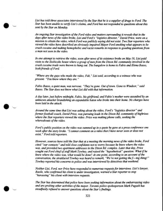 Lisi has told three associates interviewed by the Star that he is a supplier ofdrugs to Ford. The
Star has been unable to verify Lisi 's claims, and Ford has not responded to questions about this
sent by the Star on Monday,
An ongoing Star investigation of the Ford video and matters surrounding it reveals that in the
days after news of the video broke, Lisi and Ford's "logistics director," David Price, were on a
mission to obtain the video, which Ford was publicly saying did not exist. Two Star reporters who
viewed the video have described an obviously impaired Mayor Ford smoking what appears to be
crack cocaine and making homophobic and racist remarks in response to goading questions from
a man not seen in the video.
In one attempt to retrieve the video, soon after news of its existence broke on May 16, Lisi paid
visits to the Etobicoke house where a group of men from the Dixon Rd. community involved in the
crack cocaine trade were known to hang out. The bungalow is home to Fabio and Elena Basso,
both friends of Ford.
"Where are the guys who made the video, Fab, "Lisi said, according to a witness who was
present. "You know where they are. "
Fabio Basso, a quiet man, was nervous. "They're gone. Out of town. Gone to Windsor," said
Basso. The Star does not know what Lisi did with that information.
A day later, just before midnight, Fabio, his girlfriend, and Fabio's mother were assaulted by an
unknown attacker brandishing an expandable baton who broke into their home. No charges have
been laid in the attack
Around the same time that Lisi was asking about the video, Ford's "logistics director" and
former football coach David Price, was pursuing leads in the.Dixon Rd. community of highrises
where the Star reporters viewed the video. Price was making phone calls, seeking the
whereabouts of the video.
Ford's public position on the video was summed up in a quote he gave at a press conference one
week after the story broke. "1 cannot comment on a video that 1 have never seen or does not
exist, "Ford told reporters.
However, sources have told the Star that at a meeting the morning news ofthe video broke, Ford
cited "our contacts" and told close confidants not to worry because he knew where the video
was, and provided two apartment addresses in the Dixon Rd. complex. Later that day, Price
sought out Ford chief of staffMark Towhey, and raised the "hypothetical" question: What if he
knew where the video was, what would be done? At one point, according to an account of the
conversation, the straitlaced Tow hey was heard to remark, "We're not getting the l---ing thing!"
Tow hey reported his concerns to police and was interviewed by detectives that weekend.

•

Neither Lisi, Ford, nor Price have responded to numerous requests for interviews. Lisi's lawyer,
Basile, who confirmed his client is under investigation, warned a Star reporter to stop
"harassing" his client with interview requests.
The Star has determined that police have been seeking information about the embarrassing video
and are probing other activities ofthe mayor. Toronto police spokesperson Mark Pugash has
steadfastly refused to answer questions about the Star's findings.

321

 