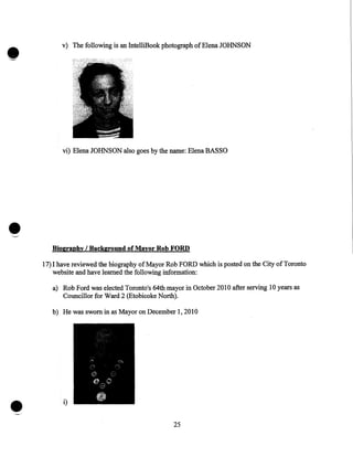 v) The following is an IntelliBook photograph of Elena JOHNSON

vi) Elena JOHNSON also goes by the name: Elena BASSO

•

Biography I Background of Mayor Rob FORD

17)1 have reviewed the biography ofMayor Rob FORD which is posted on the City of Toronto
website and have learned the following information:
a) Rob Ford was elected Toronto's 64th mayor in October 2010 after serving 10 years as
Councillor for Ward 2 (Etobicoke North).
b) He was sworn in as Mayor on December 1, 2010

•

i)
25

 