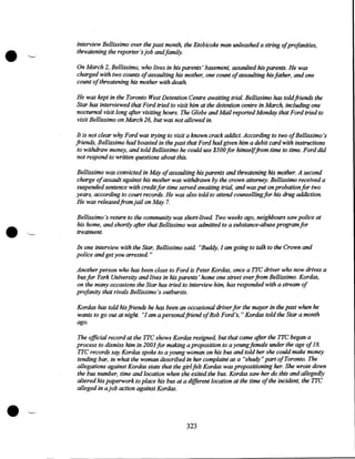 •

~

interview Bellissimo over the past month, the Etobicoke man unleashed a string ofprofanities,
threatening the reporter's job andfamily.
On March 2, Bellissimo, who lives in his parents' basement, assaulted his parents. He was
charged with two counts ofassaulting his mother, one count ofassaulting his father, and one
count of threatening his mother with death

He was kept in the Toronto West Detention Centre awaiting trial. Bellissimo has toldfriends the
Star has interviewed that Ford tried to visit him at the detention centre in March, including one
nocturnal visit long after visiting hours. The Globe and Mail reported Monday that Ford tried to
visit Bellissimo on March 26, but was not allowed in.
It is not clear wey Ford was trying to visit a known crack addict. According to two ofBellissimo's
friends, Bellissimo had boasted in the past that Ford had given him a debit card with instructions
to withdraw money, and told Bellissimo he could use $500 for himselffrom time to time. Ford did
not respond to written questions about this.

•

Bellissimo was convicted in May ofassaulting his parents and threatening his mother. A second
charge of assault against his mother was withdrawn by the crown attorney. Bellissimo received a
suspended sentence with credit for time served awaiting trial, and was put on probation for two
years, according to court records. He was also told to attend counselling for his drug addiction.
He was released from jail on May 7.
Bellissimo 's return to the commwiity was short-lived. Two weeks ago, neighbours saw police at
his home, and shortly after that Bellissimo was admitted to a substance-abuse program for
treatment.
In one interview with the Star, Bellissimo said, "Buddy, I am going to talk to the Crown and
police and get you arrested. "
Another person who has been close to Ford is Peter Kordas, once a TTC driver who now drives a
bus for York University and lives in his parents' home one street over from Bellissimo. Kordas,
on the many occasions the Star has tried to interview him, has responded with a stream of
profanity that rivals Bellissimo 's outbursts.
Kordas has told his friends he has been an occasional driver for the mayor in the past when he
wants to go out at night. "I am a persona/friend ofRob Ford's," Kordas told the Star a.month
ago.

•

The official record at the TTC shows Kordas resigned, but that came after the TTC began a
process to dismiss him in 2003 for making a proposition to a young female under the age of 18.
TTC records say Kordas spoke to a young woman on his bus and told her she could make money
tending bar, in what the woman described in her complaint as a "shady" part of Toronto. The
allegations against Kordas state that the girl felt Kordas was propositioning her. She wrote down
the bus number, time and location when she exited the bus. Kordas saw her do this and allegedly
altered his paperwork to place his bus at a different location at the time of the incident, the TTC
alleged in a job action against Kordas .

323

 