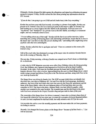 •

'',~

Ultimately, Kordas dropped his fight against the allegations and signed an arbitration document
saying he resigned. Friday, Kordas warned the Star about printing any information about his
TTC records.

"Ifyou do that, I am going to go on CFRB and tell (radio host) John Tory everything. "
Kordas has not been seen with Ford recently. According to a former Ford staffer, Kordas was
present on St. Patrick's Day 2012 at a raucus pre-party in the mayor's office at Toronto City
Hal/leading up to a boozy night at the Bier Markt on the Esplanade. Ford was seen to be
"incoherent" and "hammered" in a private room at the Bier Markt, according to a restaurant
staffer, and was eventually asked to leave.
"I'm not talking about any of that stuff, " Kordas told the Star in an earlier interview, before
launching into a string of harassing phone calls alternating with threats, boasts that he is close to
the mayor and "you have no idea who you are dealing with, " and ending with a night-long series
ofphone calls that were unintelligible.
Friday, Kordas called the Star to apologize and said, "I have no comment on the events ofSt.
Patrick's Day."

•

Talk of the crack video has dominated coverage of the mayor since its existence became known
late on the evening of Thursday, May 16.

',"---.

The next day, Friday morning, a throng of media was camped out at Ford's home on Edenbridge
Dr. in Etobicoke.
A video shot by NOW Magazine associate news editor Enzo DiMatteo shows the throng greeting
Ford. But DiMatteo also captured what happened as Ford drove off in his black Cadillac
Escalade. In the video, Ford stops his Escalade just past his house and is briefly greeted by
logistics director Price, who is on foot. Approaching from the east is a black Range Rover, which
neatly swings around andfollows Ford, first to the Tim Hortons and then, along with Price in his
car, north up Scarlett Rd.
The Range Rover was driven by Sandro Lisi. The NOW account (which does not identify Lisi).
describes how, just short ofHighway 401, Lisi and Price left the Ford entourage, destination
unknown. Just west ofthe area where they were last seen are the Dixon Rd apartments and the
home of the Basso family, where the now infamous photo ofFord and three men was shot
sometime in 2012. One man in the photo, Anthony Smith, was later killed by gunfire, while
another was wounded in the same incident. The wounded man and the third man in the photo
with Ford were arrested in the Project Traveller drug and gun raids in June of this year.
The ownership of the Range Rover Lisi drives is unusual. A man who is a former drug client of
Lisi leased the vehicle for Lisi two years ago, in return for a promise of several thousand dollars
in cash Lisi had complained he had bad credit, but really needed a nice SUVfor his work.

•

Lisi provides the cash to cover the monthly payments and the man makes the car lease payments,
according to sources.
Recently, Lisi changed the licence plates on the Range Rover "because of all the Fords---," Lisi
told an associate.

324

 