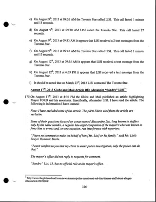 c) On August 9th, 2013 at 09:26AM the Toronto Star called LISI. This call lasted 1 minute
and 15 seconds.

·'~

d) On August 9th, 2013 at 09:30 AM LISI called the Toronto Star. This call lasted 37
seconds.
e) On August 9th, 2013 at 09:33AM it appears that LISI received a 2 text messages from the
Toronto Star.

f) On August 9th, 2013 at 09:42AM the Toronto Star called LISI. This call lasted 1 minute
and 15 seconds.
g) On August 12th, 2013 at 09:35AM it appears that LISI received a text message from the
Toronto Star.

h) On August 12th, 2013 at 6:03 PM it appears that LISI received a text message from the
Toronto Star.

i) It should be noted that on March 23rd, 2013 LISI contacted The Toronto Star.
August 17th, 2013 Globe and Mail Article RE: Alexander "Sandro" LISI'1
170)0n August 17th, 2013 at 4:30 PM the Globe and Mail published an article highlighting
Mayor FORD and his associates. Specifically, Alexander LISI. I have read the article. The
following is information I have learned:

Note: I have excluded some of the article. The parts I have used from the article are
verbatim.
Some of their questions focused on a man named Alessandro Lisi, long known to staffers
only by the name Sandro, a regular late-night companion of the mayor's who was known to
ferry him to events and, on one occasion, run interference with reporters.
"I have no comment to make on behalfofhim [Mr. Lisi] or his family," said Mr. Lisi's
lawyer Domenic Basile.
"I can't confirm to you that my client is under police investigation, only the police can do
that."
The mayor's office did not reply to requests for comment.
"Sandro" Lisi, 35, has no official role at the mayor's office.

•

71

http://www.theglobeandmail.com/news/toronto/police-questioned-rob-ford-former-staff-about-allegedvideo/article 13 829088/

326

 
