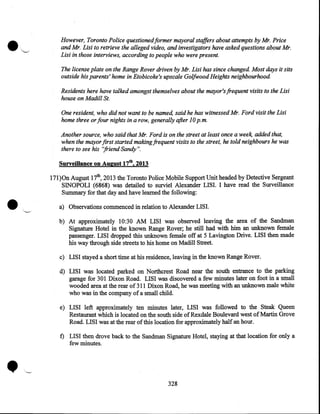 ·~

However, Toronto Police questioned former mayoral staffers about attempts by Mr. Price
and Mr. Lisi to retrieve the alleged video, and investigators have asked questions about Mr.
Lisi in those interviews, according to people who were present.
The license plate on the Range Rover driven by Mr. Lisi has since changed. Most days it sits
outside his parents' home in Etobicoke's upscale Golfwood Heights neighbourhood.
Residents here have talked amongst themselves about the mayor's frequent visits to the Lisi
house on Madill St.
One resident, who did not want to be named, said he has witnessed Mr. Ford visit the Lisi
home three or four nights in a row, generally after 10 p.m.
Another source, who said that Mr. Ford is on the street at least once a wee~ added that,
when the mayor first started making.frequent visits to the street, he told neighbours he was
there to see his "friend Sandy".
Surveillance on August 17th, 2013

•

17l)On August 17th, 2013 the Toronto Police Mobile Support Unit headed by Detective Sergeant
SINOPOLI (6868) was detailed to surviel Alexander LISI. I have read the Surveillance
Summary for that day and have learned the following:
a) Observations commenced in relation to Alexander LISI.
b) At approximately 10:30 AM LISI was observed leaving the area of the Sandman
Signature Hotel in the known Range Rover; he still had with him an unknown female
passenger. LISI dropped this unknown female off at 5 Lavington Drive. LISI then made
his way through side streets to his home on Madill Street.
c) LISI stayed a short time at his residence, leaving in the known Range Rover.
d) LISI was located parked on Northcrest Road near the south entrance to the parking
garage for 301 Dixon Road. LISI was discovered a few minutes later on foot in a small
wooded area at the rear of 311 Dixon Road, he was meeting with an unknown male white
who was in the company of a small child.
e) LISI left approximately ten minutes later, LISI was followed to the Steak Queen
Restaurant which is located on the south side of Rexdale Boulevard west of Martin Grove
Road. LISI was at the rear of this location for approximately half an hour.

•

t) LISI then drove back to the Sandman Signature Hotel, staying at that location for only a
few minutes .

328

 