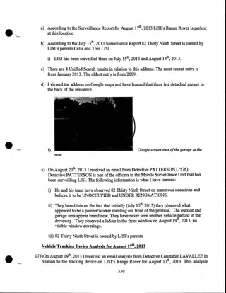 a) According to the Surveillance Report for August 17th, 2013 LISI's Range Rover is parked
at this location
b) According to the July 15th, 2013 Surveillance Report 82 Thirty Ninth Street is owned by
LISI's parents Celia and Toni LISI.
i) LISI has been surveilled there on July 15th, 2013 and August 14th, 2013.
c) There are 8 Unified Search results in re~ation to this address. The most recent entry is
from January 2013. The oldest entry is from 2009.
d) I viewed the address on Google maps and have learned that there is a detached garage in
the back of the residence .

•



'---/

i)

Google screen shot ofthe garage at the

rear.

e) On August 20th, 2013 I received an email from Detective PATTERSON (7576).
Detective PATTERSON is one of the officers in the Mobile Surveillance Unit that has
been surveilling LISI. The following information is what I have learned:
i) He and his team have observed 82 Thirty Ninth Street on numerous occasions and
believe it to be UNOCCUPIED and UNDER RENOVATIONS.

ii) They based this on the fact that initially (July 15th, 2013) they observed what
appeared to be a painter/worker standing out front of the premise. The outside and
garage area appear brand new. They have never seen another vehicle ~arked in the
driveway. They observed a ladder in the front window on August 19 , 2013, no
visible window coverings.

•

iii) 82 Thirty Ninth Street is owned by LIS I' s parents
Vehicle Tracking Device Analysis for August 17th, 2013

··--

173)0n August 19th, 2013 I received an email analysis from Detective Constable LAVALLEE in
relation to the tracking device on LISI's Range Rover for August 17th, 2013. This analysis
330

 
