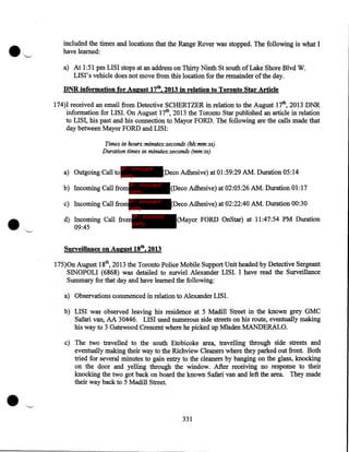 included the times and locations that the Range Rover was stopped. The following is what I
have learned:
a) At 1:51 pm LIS I stops at an address on Thirty Ninth St south of Lake Shore Blvd W.
LISI's vehicle does not move from this location for the remainder of the day.
DNR information for August 17th, 2013 in relation to Toronto Star Article

174)I received an email from Detective SCHERTZER in relation to the August 17th, 2013 DNR
information for LISI. On August 17th, 2013 the Toronto Star published an article in relation
to LISI, his past and his connection to Mayor FORD. The following are the calls made that
day between Mayor FORD and LISI:
Times in hours:minutes:seconds (hh:mm:ss)
Duration times in minutes:seconds (mm:ss)
IP - innocent

a) Outgoing Call to party

Deco Adhesive) at 01:59:29 AM. Duration 05:14

b) Incoming Call from party

IP - innocent

(Deco Adhesive) at 02:05:26 AM. Duration 01:17

c) Incoming Call from IP - innocent

(Deco Adhesive) at 02:22:40 AM. Duration 00:30

party
d) Incoming Call from IP - innocent
party

09:45

(Mayor FORD OnStar) at 11:47:54 PM Duration

Surveillance on August 18th, 2013

175)0n August 18th, 2013 the Toronto Police Mobile Support Unit headed by Detective Sergeant
SINOPOLI (6868) was detailed to surviel Alexander LISI. I have read the Surveillance
Summary for that day and have learned the following:
a) Observations commenced in relation to Alexander LISI.
b) LISI was observed leaving his residence at 5 Madill Street in the known grey GMC
Safari van, AA 30446. LISI used numerous side streets on his route, eventually making
his way to 3 Gatewood Crescent where he picked up Mladen MANDERALO.
c) The two travelled to the south Etobicoke area, travelling through side streets and
eventually making their way to the Richview Cleaners where they parked out front. Both
tried for several minutes to gain entry to the cleaners by banging on the glass, knocking
on the door and yelling through the window. After receiving no response to their
knocking the two got back on board the known Safari van and left the area. They made
their way back to 5 Madill Street.

331

 