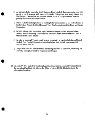 b) As a principal of a successful family business, Deco Labels & Tags, employing over 200
people in North America, with plants in Etobicoke, Chicago and New Jersey, Mayor Rob
Ford brings a "bottom line and customer service" focus to city government. His top
priority is customer service excellence.
c) Mayor FORD is a strong believer in building better communities, he is a past volunteer at
the Salvation Army's Red Shield Appeal, Terry Fox Foundation and the Heart and Stroke
Foundation.
d) In 2002, Mayor Ford founded the highly successful Eagles football program at Don
Bosco Catholic Secondary School in North Etobicoke where he was the Head Coach of
the Junior and Senior Teams.
e) In order to ensure all Toronto youth have an opportunity to play football, he established
the Rob Ford Football Foundation which has helped fund football programs at high
schools across the City.

f) Mayor Rob Ford and his wife Renata are lifelong residents ofEtobicoke, where they are
currently raising their children Stephanie and Douglas.

18) On June 20th 2013 Detective Constable LAVALLEE gave me a document which indicated
the current staff and their job titles in the Office of Mayor FORD. The following is the
information I received:

26

 
