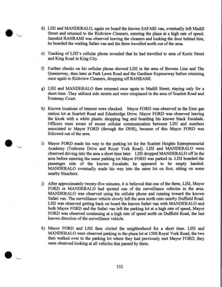 •

,_.

d) LISI and MANDERALO, again on board the known SAFARI van, eventually left Madill
Street and returned to the Richview Cleaners, entering the plaza at a high rate of speed.
Jamshid BAHRAM! was observed leaving the cleaners and locking the door behind him,
he boarded the waiting Safari van and the three travelled north out of the area
e) Tracking of LISI' s cellular phone revealed that he had travelled to area of Keele Street
and King Road in King City.
f) Further checks on his cellular phone showed LISI in the area of Browns Line and The
Queensway, then later at Park Lawn Road and the Gardiner Expressway before returning
once again to Richview Cleaners, dropping off BAHRAM!.
g) LISI and MANDERALO then returned once again to Madill Street, staying only for a
short time. They utilized side streets and were misplaced in the area of Scarlett Road and
Fontenay Court.

•

h) Known locations of interest were checked. Mayor FORD was observed in the Esso gas
station lot at Scarlett Road and Edenbridge Drive. Mayor FORD was observed leaving
the kiosk with a white plastic shopping bag and boarding his known black Escalade.
Officers were aware of recent cellular communication between LISI and numbers
associated to Mayor FORD (through the DNR), because of this Mayor FORD was
followed out of the area.
i) Mayor FORD made his way to the parking lot for the Scarlett Heights Entrepreneurial
Academy (Trehome Drive and Royal York Road). LISI and MANDERALO were
observed driving into the area a short time later. LISI dropped MANDERALO off in the
area before entering the same parking lot Mayor FORD was parked in. LISI boarded the
passenger side of the known Escalade; he appeared to be empty handed.
MANDERALO eventually made his way into the same lot on foot, sitting on some
nearby bleachers.
j) After approximately twenty-five minutes, it is believed that one of the three, LISI, Mayor
FORD or MANDERALO had spotted one of the surveillance vehicles in the area.
MANDERALO was observed using his cellular phone and running toward the known
Safari van. The surveillance vehicle slowly left the area north onto nearby Duffield Road.
LISI was observed getting back on board the known Safari van with MANDERALO and
both Mayor FORD and the Safari van left the parking lot at a high rate of speed, Mayor
FORD was observed continuing at a high rate of speed north on Duffield Road, the last
known direction of the surveillance vehicle.
k) Mayor FORD and LISI then circled the neighborhood for a short time. LISI and
MANDERALO were observed parking in the plaza lot at 1500 Royal York Road, the two
then walked over to the parking lot where they had previously met Mayor FORD, they
were observed looking at all vehicles that passed by them.

332

 
