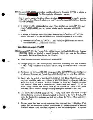 •

''-

179)0n August 19th, 2013 I received an email from Detective Constable DAVEY in relation to
IP - innocent
the number party
The following is the information I learned:
Note: A number registered to Deco Adhesive Products- IP - innocent partyThis number was also
confirmed to be Deco Adhesive Products by an email I received on August J3'h, 2013 from Detective
Constable LA VALEE).

a) In relation to LISI's initial production order- At no time between March 18th, 2013 and
June 24th, 2013 did LISI have any contact with the number associated with DECO
Labels.
b) In relation to the second production order - Between June 25th and July 19th, 2013 the
number associated to DECO Labels called LISI's cellular telephone on 37 occasions.
i) Between June 25th and July 19th, 2013 LISI's cellular telephone called the number
associated to DECO Labels on 13 occasions.
Surveillance on August 19th, 2013

•

180)0n August 19th, 2013 the Toronto Police Mobile Support Unit headed by Detective Sergeant
SINOPOLI (6868) was detailed to surviel Alexander LISI. I have read the Surveillance
Summary for that day and have learned the following:
a)

Observations commenced in relation to Alexander LIS I.

b) Through "pings" of LIS I' s cellular phone it was learned that he may have been in the area
of# 82 - Thirty Ninth Street. Surveillance officers set up around this location a short time
later.
c) The known red Volvo, AYYX 090, being operated by KOURAKOS arrived and parked
at Lakeshore Boulevard and Fortieth Street, KOURAKOS had two large dogs with him.
d) Shortly after the arrival of KOURAKOS, LISI left # 82 Thirty Ninth Street; he was
carrying a small blue cooler bag. LISI met up KOURAKOS and they boarded the known
Volvo, they drove off west on Lakeshore Boulevard. At Royal York Road they reversed
their route and drove back to Lakeshore and Fortieth Street and parked. LISI left the
Volvo empty handed and walked back to the address on Thirty Ninth Street.
KOURAKOS was observed putting a rolled up red bag into the trunk of the Volvo.
e) LISI entered the detached garage at # 82 - Thirty Ninth Street and exited a couple
minutes later, he appeared to be empty handed, he returned to the Volvo. KOURAKOS
exited the Burrito Boyz restaurant and both got on board the Volvo. They again drove
off to the West.
f) The two made their way into the downtown core then north into 13 Division. While
making their way through the division, stop was made at a garbage receptacle at Vaughan
Road and Winona Drive, KOURAKOS placed an item into this receptacle. The two then

334

 
