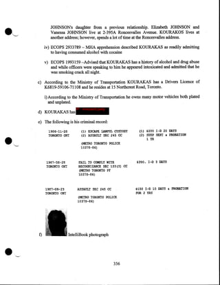 JOHNSONs daughter from a previous relationship. Elizabeth JOHNSON and
Vanessa JOHNSON live at 2-395A Roncesvalles Avenue. KOURAKOS lives at
another address; however, spends a lot of time at the Roncesvalles address.

·~

iv) ECOPS 2933789- MHA apprehension described KOURAKAS as readily admitting
to having consumed alcohol with cocaine
v) ECOPS 1993159 -Advised that KOURAKAS has a history of alcohol and drug abuse
and while officers were speaking to him he appeared intoxicated and admitted that he
was smoking crack all night.
c) According to the Ministry of Transportation KOURAKAS has a Drivers Licence of
K6819-59106-71108 and he resides at 15 Northcrest Road, Toronto.
i) According to the Ministry of Transportation he owns many motor vehicles both plated
and unplated.
d) KOURAKAS has

IP - innocent party

e) The following is his criminal record:
1986-11-28
TORONTO ON'I

{1) ESCAPE r.rum::JL CUSTODY
{2) ASSAULT .SEC 245 CC

{METRO TORONTO POLICE
10378-86)

1987-08-28
TORONTO ON'I

1~H37-09·-23

TORONTO ON!

•

f)

FAIL TO COMPLY WITH
RECOGNIZANCE SEC 133 {3) CC
(METRO TORONTO PF
10378-86)

{1) $200 I-D 20 DAYS
(2) SUSP SENT G PROBATION
lYR

$200. I-D 3 DAYS

$150 I-D 10 DAYS • PRoBATION

ASSAULT SEC 245 CC

FOR 2 YRS

{METRO TORONTO POLICE
10378-86)

IntelliBook photograph

336

 