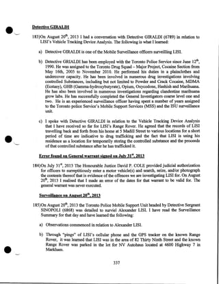 Detective GIRALDI
183)0n August 20th, 2013 I had a conversation with Detective GIRALDI (6789) in relation to
LISI' s Vehicle Tracking Device Analysis. The following is what I learned:
a) Detective GIRALDI is one of the Mobile Surveillance officers surveilling LISI.
b) Detective GRIALDI has been employed with the Toronto Police Service since June 12th,
1990. He was assigned to the Toronto Drug Squad- Major Project, Cocaine Section from
May 16th, 2005 to November 2010. He performed his duties in a plainclothes and
undercover capacity. He has been involved in numerous drug investigations involving
controlled Substances, including but not limited to Powder and Crack Cocaine, MDMA
(Ecstasy), GHB (Gamma-hydroxybutyrate), Opium, Oxycodone, Hashish and Marihuana.
He has also been involved in numerous investigations regarding clandestine marihuana
grow labs. He has successfully completed the General Investigators coarse level one and
two. He is an experienced surveillance officer having spent a number of years assigned
to the Toronto police Service's Mobile Support Services (MSS) and the ISU surveillance
unit.
c) I spoke with Detective GIRALDI in relation to the Vehicle Tracking Device Analysis
that I have received so far for LISI's Range Rover. He agreed that the records of LISI
travelling back and forth from his home at 5 Madill Street to various locations for a short
period of time are indicative to drug trafficking and the fact that LISI is using his
residence as a location for temporarily storing the controlled substance and the proceeds
of that controlled substance after he has trafficked it.
Error found on General warrant signed on July 31st, 2013
184) On July 31st, 2013 The Honourable Justice David P. COLE provided judicial authorization
for officers to surreptitiously enter a motor vehicle{s) and search, seize, and/or photograph
the contents thereof that is evidence of the offences we are investigating LISI for. On August
20th, 2013 I realised that I made an error of the dates for that warrant to be valid for. The
general warrant was never executed.
Surveillance on August 20th, 2013
185)0n August 20th, 2013 the Toronto Police Mobile Support Unit headed by Detective Sergeant
SINOPOLI (6868) was detailed to surviel Alexander LISI. I have read the Surveillance
Summary for that day and have learned the following:
a) Observations commenced in relation to Alexander LISI.

•

b) Through "pings" of LIS I' s cellular phone and the GPS tracker on the known Range
Rover, it was learned that LISI was in the area of 82 Thirty Ninth Street and the known
Range Rover was parked in the lot for NV Autohaus located at 4600 Highway 7 in
Markham.
337

 