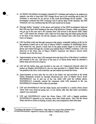 ·~

c) An Mobile Surveillance investigator attended NV Autohaus and acting in an undercover
capacity was able to learn that LISI's Range Rover was in for servicing and in fact NV
Autohaus is renowned for its service of the Land Rover/Range Rover models. The
investigator contacted the OPP Technical Unit to advise them of the situation, the OPP
Technical Unit was confident that the GPS unit would not be found.
·
d) Through further "pinging" of the phone and analysis of the DNR investigators believed
that LISI may have been heading to the area of the Richview Cleaners. Static surveillance
was set up in this area and a few minutes later LISI arrived in the known GMC Safari
van74 • LISI entered the cleaners with a take-out food paper bag and drink going directly
to the back of the cleaners. He left the cleaners a few minutes later with some clothing
items on hangers.

•

e) LISI travelled south east through numerous side streets, eventually parking in the lot for
the parkette located just to the east of Mayor FORD's residence on Edenbridge Drive.
LISI exited his van, placed a small item in his pants pocket, began to use his cellular
phone and walked through the wooded area behind Mayor FORD's residence, LISI was
observed at the fence line of Mayor FORD's backyard, the Mayor's known black
Escalade was in the driveway.

t) Approximately an hour later LISI emerged down the front drive of the Mayor's residence
and returned to his van. LISI drove to the area of 12 Dixon Road where he attended a
barber shop and received a haircut.

"--"

g) LISI left the barber shop and travelled to the area of 3 Gatewood Crescent where he
picked up Mladen MANDERALO, the two then travelled to 5 Madill Street where the
van parked in the drive, both exited the van and walked up toward the house.
h) Approximately an hour later the two left in the Safari van and travelled to the Steak
Queen Restaurant located on Rexdale Boulevard just west of Martin Grove Road.
MANDERALO was in and out of the van while LISI used his cellular phone.
MANDERALO eventually entered the restaurant while LISI remained in the van,
MANDERALO returned with a take-out purchase.
i) LISI and MANDERALO left the Stake Queen and travelled to a nearby Home Depot
where both were observed going into. It was shortly after this that aerial surveillance
support was concluded.
j) LISI and MANDERALO exited the Home Depot, LISI with a bagged purchase;
MANDERALO appeared to be carrying some base board pieces. They left the Home
Depot and drove south on Kipling Avenue, they were misplaced a short time later.

•

74

According to the Ministry of Transportation- GMC Safari Van Licence Plate AE30446 VlN #
1GTDM19WOYB542055 registered to Antonio LISI Address: 5 Madill Street, Toronto

338

 
