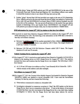 k) Cellular phone "pings and DNR analysis put LIS I and MANDERALO in the area of the
Crossroads Plaza near Weston Road and Highway 401. Surveillance officers were unable
to attend this location in time to see whom LISI may have net up with.
1) Further "pings" showed that LISI had travelled once again to the area of 223 Edenbridge
Drive. Officers arrived in the area and found the known Safari van parked on Taylorwood
Drive with LISI and MANDERALO on board, Mayor FORD's known Escalade was still
in. the drive of his residence. The van moved off and drove to the nearby Esso gas station
located at Edenbridge Drive and Scarlett Road. MANDERALO was dropped off and
LISI picked up an unknown female white, the two then travelled to 5 Madill Street.
DNR information for August 20th, 2013 in relation to that days Surveillance
186)I received an email from Detective Sergeant GIROUX in relation to the August 20th, 2013
DNR information for LISI. The following is the information on the DNR that is relevant to
that days surveillance summary:
IP - innocent party

•

a) Between 12:19 PM to 9:57PM the number associated to Deco Adhesive
IP - innocent
and Onstar party
called or was called by LISI 13 times. The longest duration of
a call was 1 minute 16 seconds.
b) Between 5:20 PM and 9:58 PM Richview Cleaners called LISI 9 times. The longest
duration of a call was 49 seconds .
Vehicle Tracking Device Analysis for August 20th, 2013
187)0n August 21st, 2013 I received an email analysis from Detective Constable LAVALLEE in
relation to the tracking device on LISI's Range Rover for August 20th, 2013. This analysis
included the times and locations that the Range Rover was stopped. The following is what I
have learned:
a) At 11:50 am LISI stops at an address on Hwy 7 near Kennedy Rd in Unionville. LISI's
vehicle remains at this address until after midnight.
Surveillance on August 21st 2013
188)0n August 21st, 2013 the Toronto Police Mobile Support Unit headed by Detective Sergeant
SINOPOLI (6868) was detailed to surviel Alexander LISI. I have read the Surveillance
Summary for that day and have learned the following:
a) Observations commenced in relation to Alexander LISI.

•

b) Investigators attempted on numerous occasions to "ping" the GPS tracker on the known
Range Rover, there was no connection to the device. A look at the history of movement
revealed that there was slow movement of the Range Rover for a very short time, leading
investigators to believe that the Range Rover had been taken indoors for service.
339

 