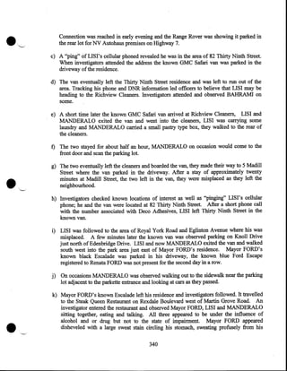 Connection was reached in early evening and the Range Rover was showing it parked in
the rear lot for NV Autohaus premises on Highway 7.
c) A "ping" of LIS I' s cellular phoned revealed he was in the area of 82 Thirty Ninth Street.
When investigators attended the address the known GMC Safari van was parked in the
driveway of the residence.
d) The van eventually left the Thirty Ninth Street residence and was left to run out of the
area. Tracking his phone and DNR information led officers to believe that LISI may be
heading to the Richview Cleaners. Investigators attended and observed BAHRAMI on
scene.
e) A short time later the known GMC Safari van arrived at Richview Cleaners, LISI and
MANDERALO exited the van and went into the cleaners, LISI was carrying some
laundry and MANDERALO carried a small pastry type box, they walked to the rear of
the cleaners.
f) The two stayed for about half an hour, MANDERALO on occasion would come to the
front door and scan the parking lot.

•

g) The two eventually left the cleaners and boarded the van, they made their way to 5 Madill
Street where the van parked in the driveway. After a stay of approximately twenty
minutes at Madill Street, the two left in the van, they were misplaced as they left the
neighbourhood.
h) Investigators checked known locations of interest as well as ''pinging" LISI's cellular
phone; he and the van were located at 82 Thirty Ninth Street. After a short phone call
with the number associated with Deco Adhesives, LISI left Thirty Ninth Street in the
known van.
i) LISI was followed to the area of Royal York Road and Eglinton Avenue where his was
misplaced. A few minutes later the known van was observed parking on Knoll Drive
just north of Edenbridge Drive. LISI and now MANDERALO exited the van and walked
south west into the park area just east of Mayor FORD's residence. Mayor FORD's
known black Escalade was parked in his driveway, the known blue Ford Escape
registered to Renata FORD was not present for the second day in a row.
j) On occasions MANDERALO was observed walking out to the sidewalk near the parking
lot adjacent to the parkette entrance and looking at cars as they passed.

•

k) Mayor FORD's known Escalade left his residence and investigators followed. It travelled
to the Steak Queen Restaurant on Rexdale Boulevard west of Martin Grove Road. An
investigator entered the restaurant and observed Mayor FORD, LISI and MANDERALO
sitting together, eating and talking. All three appeared to be under the influence of
alcohol and or drug but not to the state of impairment. Mayor FORD appeared
disheveled with a large sweat stain circling his stomach, sweating profusely from his
340

 