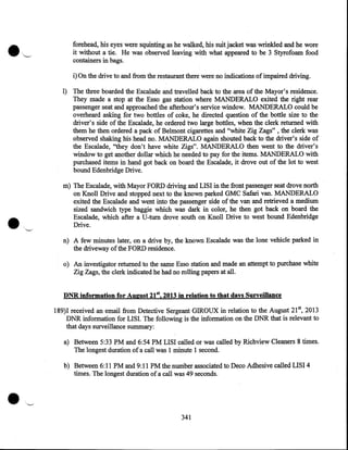 forehead, his eyes were squinting as he walked, his suit jacket was wrinkled and he wore
it without a tie. He was observed leaving with what appeared to be 3 Styrofoam food
containers in bags.

i) On the drive to and from the restaurant there were no indications of impaired driving.
1) The three boarded the Escalade and travelled back to the area of the Mayor's residence.
They made a stop at the Esso gas station where MANDERALO exited the right rear
passenger seat and approached the afterhour's service window. MANDERALO could be
overheard asking for two bottles of coke, he directed question of the bottle size to the
driver's side of the Escalade, he ordered two large bottles, when the clerk returned with
them he then ordered a pack of Belmont cigarettes and "white Zig Zags" , the clerk was
observed shaking his head no. MANDERALO again shouted back to the driver's side of
the Escalade, ''they don't have white Zigs". MANDERALO then went to the driver's
window to get another dollar which he needed to pay for the items. MANDERALO with
purchased items in hand got back on board the Escalade, it drove out of the lot to west
bound Edenbridge Drive.
m) The Escalade, with Mayor FORD driving and LISI in the front passenger seat drove north
on Knoll Drive and stopped next to the known parked GMC Safari van. MANDERALO
exited the Escalade and went into the passenger side of the van and retrieved a medium
sized sandwich type baggie which was dark in color, he then got back on board the
Escalade, which after aU-turn drove south on Knoll Drive to west bound Edenbridge
Drive.
n) A few minutes later, on a drive by, the known Escalade was the lone vehicle parked in
the driveway of the FORD residence.
o) An investigator returned to the same Esso station and made an attempt to purchase white
Zig Zags, the clerk indicated he had no rolling papers at all.
DNR information for August 21st, 2013 in relation to that days Surveillance
189)1 received an email from Detective Sergeant GIROUX in relation to the August 21st, 2013
DNR information for LISI. The following is the information on the DNR that is relevant to
that days surveillance summary:
a) Between 5:33PM and 6:54PM LISI called or was called by Richview Cleaners 8 times.
The longest duration of a call was 1 minute 1 second.

•--

b) Between 6:11PM and 9:11PM the number associated to Deco Adhesive called LISI 4
times. The longest duration of a call was 49 seconds.

341

 