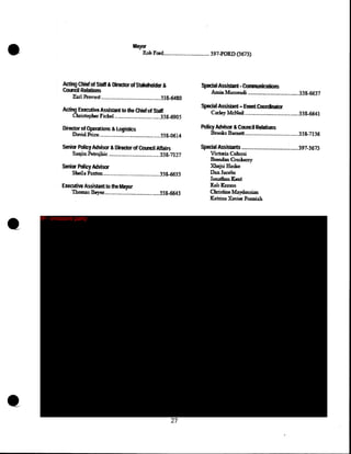 •

Mayw
ROO Fmi...........·-········-········· 397~FORD (3613)

~,Chi&! of Sblft' &,~ofSta1c.'eholdllt &
'Comtil Rstans
Earl Provost ···········--·-······-····--·············--338-6480

AGUng Execut.Pm Assistant to lhe ctuf of Staff

Christopher Fickel ..... _. ____________·········- .338-6905

Splldal~istlnt ·Communications

Amin Massou.di ··············-········-.•...•••_.33·8-66:37

SpedaiAssSint- Ewnt Coordnator

Carley~ ······-········-········-·········--33.8-6641

Director of Operatlom & Logistics
DavidPric:e.-.............·-·······----········-·····338-0614

Polley~ & Cound Rcdati~

S.Uw PQircy Advisor &lli1lclm of COuncil Malrs

SpedaJ AS$~ ---.-·-··-·······---·-···-···--·----·397-3673

Salijm Petrcjkic ··-······--·-·········----·····--···· .338:-7127

Senior Ptllrcy Adviser

Viek!ria Comssi
B.r:enda:a. Cmske.:tzy

~Hasko·

Sbeilii Paxton ...............•.............•....•.........338-6633

Executive Assisblnt to the Mayor

1b.omas:, Beyer.......•.....••.•.••..•...•.••..•....•.•.338-6643

IP - innocent party

•

•

Brooks B'31m!dL.............. _......•.•.•.....••.. .J3S...7136

27

Dan Jac.obs
Joufban Kent

Rob Krauss
Chris6ne !Maydossi.m
Katrina Xnill!l' Ponniah

 