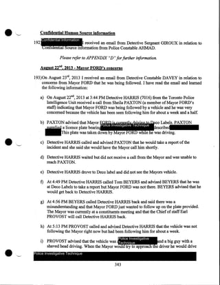 •

'-

Confidential Human Source information
192

Confidential Information

I received an email from Detective Sergeant GIROUX in relation to
Confidential Source information from Police Constable AHMAD.

Please refer to APPENDIX "D" for further information.

August 22nd, 2013 - Mayor FORD's concerns
193)0n August 23rd, 2013 I received an email from Detective Constable DAVEY in relation to
concerns from Mayor FORD that he was being followed. I have read the email and learned
the following information:
a) On August 22nd, 2013 at 3:44PM Detective HARRIS (7016) from the Toronto Police
Intelligence Unit received a call from Sheila PAXTON (a member of Mayor FORD's
staff) indicating that Mayor FORD was being followed by a vehicle and he was very
concerned because the vehicle has been seen following him for about a week and a half.
b) PAXTON advised that Mayor FORD is currently driving to Deco Labels. PAXTON
Police Investigative Technique
supplied a licence plate bearin
described
This plate was taken down by Mayor FORD while he was driving.
c) Detective HARRIS called and advised PAXTON that he would take a report of the
incident and she said she would have the Mayor call him shortly.
d) Detective HARRIS waited but did not receive a call from the Mayor and was unable to
reach PAXTON.
e) Detective HARRIS drove to Deco label and did not see the Mayors vehicle.

f) At 4:49 PM Detective HARRIS called Tom BEYERS and advised BEYERS that he was
at Deco Labels to take a report but Mayor FORD was not there. BEYERS advised that he
would get back to Detective HARRIS.
g) At 4:56 PM BEYERS called Detective HARRIS back and said there was a
misunderstanding and that Mayor FORD just wanted to follow up on the plate provided.
The Mayor was currently at a constituents meeting and that the Chief of staff Earl
PROVOST will call Detective HARRIS back.
h) At 5:13PM PROVOST called and advised Detective HARRIS that the vehicle was not
following the Mayor right now but had been following him for about a week.
Police Investigative

and a big guy with a
i) PROVOST advised that the vehicle was Technique
shaved head driving. When the Mayor would try to approach the driver he would drive
Police Investigative Technique

343

 