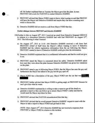 •~

off. He further explained that on Tuesday the Mayor gave him the plate. In tum
PROVOST left a note for PAXTON to contact Detective HARRIS.
j) PROVOST advised that Mayor FORD wants to know what is going on and that PROVST
will have the Mayor call Detective HARRIS and maybe they can have a meeting next
·week to discuss this.

k) Detective HARRIS did not receive a call from Mayor FORD that day.
Further dialogue between PROVOST and Detective HARRISS

194)Further to this on August 26th, 2013 I received an email from Detective Sergeant GIROUX
in relation to a discussion Detective HARRIS had with Earl PROVOST on August 23rd,
2013. The following is what I learned:
a) On August 23rd, 2013 at 11:01 AM Detective HARRIS received a call from Earl
PROVOST (Chief of Staff from the Mayor's office) wanting to know if Detective
HARRIS had the vehicle registration information from the car following the Mayor.
PROVOST wanted to know if Detective HARRIS could give him the information.
b) Detective HARRIS explained that it is confidential information and that he could not give
it out.
c) PROVOST stated the Mayor is concerned about his safety. Detective HARRIS asked
how sure they were about the plate because Detective HARRIS was given two variations
on the plate.
d) PROVOST stated a guy is following Mayor FORD, that the Mayor has seen the guy and
furthermore the Mayor has talked to the guy but the guy sped off.
Police

e) Mayor FORD has a description of the guy; Mayor FORD saw the car that was Investigati

ve
Technique

f) PROVOST further advised that Mayor FORD is getting angry at PROVOST because he
can't give him what he wants.
g) Detective HARRIS explained he is willing to take a report to get all the details to
generate a report so they can follow up to ensure Mayor FORD's safety and that he
would meet the Mayor anywhere he likes.
h) PROVOST advised that PAXTON misunderstood him that day.
i) PROVOST advised that he would present Detective HARRIS' request to meet with the
Mayor to take a report to Mayor FORD and get back to him.

NOTE: Since August 23ra, 2013 Detective HARRIS has not received a response from
PROVOST or Mayor FORD in relation to this incident
344

 