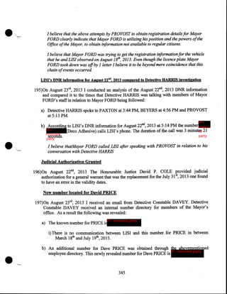 •

I believe that the above attempts by PROVOST to obtain registration details for Mayor
FORD clearly indicate that Mayor FORD is utilizing his position and the powers ofthe
Office of the Mayor, to obtain information not available to regular citizens.
I believe that Mayor FORD was trying to get the registration information for the vehicle
that he and LIS! observed on August 18th, 2013. Even though the licence plate Mayor
FORD took down was off by I letter I believe it to be beyond mere coincidence that this
chain of events occurred.
LISI's DNR information for August 22nd, 2013 compared to Detective HARRIS investigation ·

195)0n August 23rd, 2013 I conducted an analysis of the August 22nd, 2013 DNR information
and compared it to the times that Detective HARRIS was talking with members of Mayor
FORD's staff in relation to Mayor FORD being followed:
a) Detective HARRIS spoke to PAXTON at 3:44PM, BEYERS at 4:56PM and PROVOST
at 5:13PM.
IP -

•

b) According to LISI's DNR information for August 22nd, 2013 at 5:14PM the number innoce
IP (Deco Adhesive) calls LISI's phone. The duration of the call was 3 minutes 21
nt
innocent
party
seconds .
party

I believe thatMayor FORD called LIS! after speaking with PROVOST in relation to his
conversation with Detective HARRIS

Judicial Authorization Granted
196)0n August 22nd, 2013 The Honourable Justice David P. COLE provided judicial
5
authorization for a general warrant that was the replacement for the July 31  2013 one found
to have an error in the validity dates.

New number located for David PRICE
197)0n August 23rd, 2013 I received an email from Detective Constable DAVEY. Detective
Constable DAVEY received an internal number directory for members of the Mayor's
office. As a result the following was revealed:
IP - innocent party

a) The known number for PRICE is

i) There is no communication between LISI and this number for PRICE in between
March 18th and July 19th, 2013.

•

b) An additional number for Dave PRICE was obtained through the abovementioned
IP - innocent party
employee directory. This newly revealed number for Dave PRICE is

345

 
