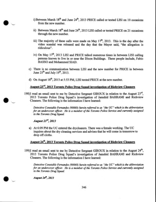 i)Between March 18th and June 24th, 2013 PRICE called or texted LISI on 10 occasions
from the new number.
ii) Between March 18th and June 24th, 2013 LISI called or texted PRICE on 21 occasions
through the new number.
iii) The majority of these calls were made on May 17th, 2013. This is the day after the
video scandal was released and the day that the Mayor said, ''the allegation is
ridiculous".
iv) On May 17th, 2013 LISI and PRICE talked numerous times in between LISI calling
persons known to live in or near the Dixon Buildings. These people include, Fabio
BASSO and Mohammed SIAD.
c) There is no communication between LISI and the new number for PRICE in between
June 25th and July 19th, 2013.
d) On August 18th, 2013 at 5:53PM, LISI texted PRICE at the new number.
August 23rd, 2013 Toronto Police Drug Squad investigation of Richview Cleaners
198)I read an email sent to me by Detective Sergeant GIROUX in relation to the August 23rd,
2013 Toronto Police Drug Squad's investigation of Jamshid BAHRAMI and Richview
Cleaners. The following the information I have learned:

is

Detective Constable Fernandes (90069) herein refe"ed to as "the UC" which is the abbreviation
for an undercover officer. He is a member of the Toronto Police Service and currently assigned
to the Toronto Drug Squad.

August 23'd, 2013
a) At 6:09 PM the UC entered the drycleaners. There was a female working. The UC
inquires about the dry cleaning services and advises that he will come in tomorrow to
drop off cloths.
August 24th, 2013 Toronto Police Drug Squad investigation of Richview Cleaners
199)I read an email sent to me by Detective Sergeant GIROUX in relation to the August 24th,
2013 Toronto Police Drug Squad's investigation of Jamshid BAHRAMI and Richview
Cleaners. The following is the information I have learned:
Detective Constable Fernandes (90069) herein referred to as "the UC" which is the abbreviation
for an undercover officer. He is a member of the Toronto Police Service and currently assigned
to the Toronto Drug Squad.
August 24th, 2013

346

 