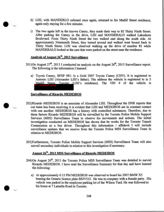 •

h) LISI, with MANDERLO onboard once again, returned to his Madill Street residence,
again only staying for a few minutes.
i) The two again left in the known Camry, they made their way to 82 Thirty Ninth Street.
After parking the Camry in the drive, LISI and MANDERALO walked Lakeshore
Boulevard. From Thirty Ninth Street the two walked east along the south side. At
approximately Nineteenth Street, they turned around and walked west bound back to
Thirty Ninth Street. LISI was observed walking up the drive of number 82 while
MANDERALO looked at the cars that were parked on the street near the residence.
Analysis of August 26th, 2013 Surveillance
201)0n August 27th, 2013 I conducted an analysis on the August 26th, 2013 Surveillance report.
The following is the information I learned:
a) Toyota Camry, BFSP 981: Is a Gold 2007 Toyota Camry (CHY). It is registered to
Antonio LISI (Alexander LISI's father). The address the vehicle is registered to is 5
Madill Street, Toronto (LISI's residence). The VIN # of the vehicle is
IP - innocent party

Surveillance of Ricardo MEDEIROS

•

202)Ricardo MEDEIROS is an associate of Alexander LISI. Throughout the DNR reports that
our team has been receiving it is evident that LISI and MEDEIROS are in constant contact
with one another. MEDEIROS has a history with controlled substances. Therefore, due to
these factors Ricardo MEDEIROS will be surveilled by the Toronto Police Mobile Support
Services (MSS) Surveillance Team to observe his movements and actions. The initial
investigation conducted on MEDEIROS has shown that he works for the Toronto·Transit
Commission as a bus driver. Throughout this information I affidavit I will include
surveillance updates that we receive from the Toronto Police MSS Surveillance Team in
relation to MEDEIROS.
203)Furthermore, Toronto Police Mobile Support Services (MSS) Surveillance Team will also
surveil secondary individuals in relation to this investigation if necessary.
August 26th, 2013 MSS Surveillance of Ricardo MEDEIROS
204)0n August 26th, 2013 the Toronto Police MSS Surveillance Team was detailed to surviel
Ricardo MEDEIROS. I have read the Surveillance Summary for that day and have learned
the following:

•

·~

a) At approximately 6:15PM MEDEIROS was observed to board his 2007 BMW X5
bearing the Ontario licence plate BSN532. He was in company with a female party. His
vehicle was parked in the employee parking lot of the Wilson Yard. He was followed to
his home at 7 Lamella Road in Toronto .
348

 