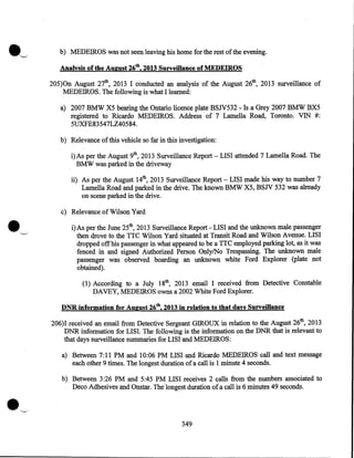 •-/

b) MEDEIROS was not seen leaving his home for the rest of the evening.
Analysis of the August 26th, 2013 Surveillance of MEDEIROS
205)0n August 27th, 2013 I conducted an analysis of the August 26th, 2013 surveillance of
MEDEIROS. The following is what I learned:
a) 2007 BMW X5 bearing the Ontario licence plate BSJV532 - Is a Grey 2007 BMW BX5
registered to Ricardo MEDEIROS. Address of 7 Lamella Road, Toronto. VIN #:
5UXFE8354 7LZ40584.
b) Relevance of this vehicle so far in this investigation:
i) As per the August 9th, 2013 Surveillance Report - LISI attended 7 Lamella Road. The
BMW was parked in the driveway

ii) As per the August 14th, 2013 Surveillance Report- LISI made his way to number 7
Lamella Road and parked in the drive. The known BMW X5, BSJV 532 was already
on scene parked in the drive.

•

'----'

c) Relevance of Wilson Yard
i)As per the June 25th, 2013 Surveillance Report- LISI and the unknown male passenger
then drove to the TTC Wilson Yard situated at Transit Road and Wilson Avenue. LISI
dropped off his passenger in what appeared to be a TTC employed parking lot, as it was
fenced in and signed Authorized Person Only/No Trespassing. The unknown male
passenger was observed boarding an unknown white Ford Explorer (plate not
obtained).
(1) According to a July 18th, 2013 email I received from Detective Constable
DAVEY, MEDEIROS owns a 2002 White Ford Explorer.
DNR information for August 26th, 2013 in relation to that days Surveillance
206)1 received an email from Detective Sergeant GIROUX in relation to the August 26th, 2013
DNR information for LISI. The following is the information on the DNR that is relevant to
that days surveillance summaries for LISI and MEDEIROS:
a) Between 7:11 PM and 10:06 PM LISI and Ricardo MEDEIROS call and text message
each other 9 times. The longest duration of a call is 1 minute 4 seconds.

•

b) Between 3:26 PM and 5:45 PM LISI receives 2 calls from the numbers associated to
Deco Adhesives and Onstar. The longest duration of a call is 6 minutes 49 seconds.

349

 