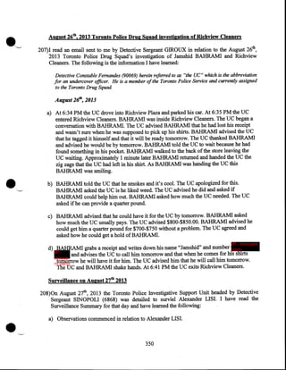 ·-

August 26th, 2013 Toronto Polic.e Drug Squad investigation of Richview Cleaners
207)1 read an email sent to me by Detective Sergeant GIROUX in relation to the August 26th,
2013 Toronto Police Drug Squad's investigation of Jamshid BAHRAM! and Richview
Cleaners. The following is the information I have learned:
Detecttve Constable Fernandes (90069) herein referred to as "the UC" which is the abbreviation
for an undercover officer. He is a member of the Toronto Police Service and currently assigned
to the Toronto Drug Squad.

August 26th, 2013

•

a) At 6:34 PM the UC drove into Richview Plaza and parked his car. At 6:35 PM the UC
entered Richview Cleaners. BAHRAM! was inside Richview Cleaners. The UC began a
conversation with BAHRAM!. The UC advised BAHRAM! that he had lost his receipt
and wasn't sure when he was supposed to pick up his shirts. BAHRAM! advised the UC
that he tagged it himself and that it will be ready tomorrow. The UC thanked BAHRAM!
and advised he would be by tomorrow. BAHRAM! told the UC to wait because he had
found something in his pocket. BAHRAMI walked to the back of the store leaving the
UC waiting. Approximately 1 minute later BAHRAM! returned and handed the UC the
zig zags that the UC had left in his shirt. As BAHRAM! was handing the UC this
BAHRAM! was smiling.
b) BAHRAM! told the UC that he smokes and it's cool. The UC apologized for this.
BAHRAM! asked the UC is he liked weed. The UC advised he did and asked if
BAHRAM! could help him out. BAHRAM! asked how much the UC needed. The UC
asked if he can provide a quarter pound.
c) BAHRAM! advised that he could have it for the UC by tomorrow. BAHRAMI asked
how much the UC usually pays. The UC advised $800-$850.00. BAHRAM! advised he
could get him a quarter pound for $700-$750 without a problem. The UC agreed and
asked how he could get a hold of BAHRAM!.
IP - innocent

d) BAHRAMI grabs a receipt and writes down his name "Jamshid" and number party
IP and advises the UC to call him tomorrow and that when he comes for his shirts
innoce
tomorrow he will have it for him. The UC advised him that he will call him tomorrow.
nt party
The UC and BAHRAMI shake hands. At 6:41 PM the UC exits Richview Cleaners.

Surveillance on August 27th 2013

•

208)0n August 27th, 2013 the Toronto Police Investigative Support Unit headed by Detective
Sergeant SINOPOLI (6868) was detailed to surviel Alexander LISI. I have read the
Surveillance Summary for that day and have learned the following:
a) Observations commenced in relation to Alexander LISI.

350

 