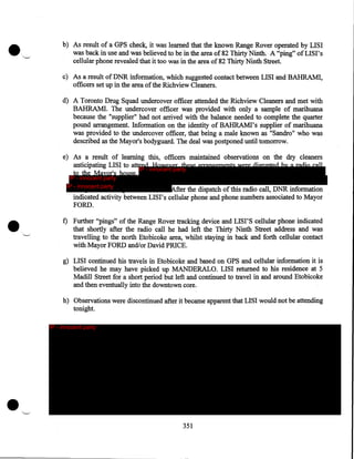 •

~-

b) As result of a GPS check, it was learned that the known Range Rover operated by LISI
was back in use and was believed to be· in the area of 82 Thirty Ninth. A "ping" of LIS I' s
cellular phone revealed that it too was in the area of 82 Thirty Ninth Street.
c) As a result of DNR information, which suggested contact between LISI and BAHRAMI,
officers set up in the area of the Richview Cleaners.
d) A Toronto Drug Squad undercover officer attended the Richview Cleaners and met with
BAHRAMI. The undercover officer was provided with only a sample of marihuana
because the "supplier" had not arrived with the balance needed to complete the quarter
pound arrangement. Information on the identity of BAHRAMI' s supplier of marihuana
was provided to the undercover officer, that being a male known as "Sandro" who was
described as the Mayor's bodyguard. The deal was postponed until tomorrow.
e) As a result of learning this, officers maintained observations on the dry cleaners
anticipating LISI to atte
IP - innocent party
to the Mayor's house.
IP - innocent party
IP - innocent party

•

After the dispatch of this radio call, DNR information
indicated activity between LIS I' s cellular phone and phone numbers associated to Mayor
FORD.

"--"

f) Further ''pings" of the Range Rover tracking device and LISI'S cellular phone indicated
that shortly after the radio call he had left the Thirty Ninth Street address and was
travelling to the north Etobicoke area, whilst staying in back and forth cellular contact
with Mayor FORD and/or David PRICE.
g) LISI continued his travels in Etobicoke and based on GPS and cellular information it is
believed he may have picked up MANDERALO. LISI returned to his residence at 5
Madill Street for a short period but left and continued to travel in and around Etobicoke
and then eventually into the downtown core.
h) Observations were discontinued after it became apparent that LISI would not be attending
tonight.
IP - innocent party

•

"----

351

 