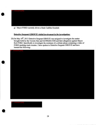 IP - innocent party

g) Mayor FORD currently drives a black Cadillac Escalade
Detective Sergeant GIROUX's initial involvement in the investigation:
20) On May 18th, 2013 Detective Sergeant GIROUX was assigned to investigate the matter
brought forth by the Toronto Star and GAWKER.COM and their allegations against Mayor
Rob FORD. Specifically to investigate the existence of a cellular phone containing a video of
FORD smoking crack cocaine. I have spoken to Detective Sergeant GIROUX and have
learned the following:
IP - innocent party

.__

IP - innocent party

28

 