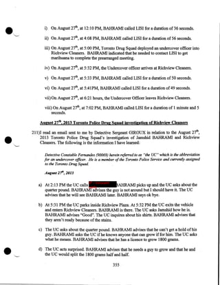 i) On August 27th, at 12:10 PM, BAHRAMI called LISI for a duration of36 seconds.

ii) On August 27th, at 4:08 PM, BAHRAMI called LISI for a duration of 56 seconds.
iii) On August 27th, at 5:00PM, Toronto Drug Squad deployed an undercover officer into
Richview Cleaners. BAHRAMI indicated that he needed to contact LISI to get
marihuana to complete the prearranged meeting.
iv) On August 27th, at 5:32PM, the Undercover officer arrives at Richview Cleaners.
v) On August 27th, at 5:33 PM, BAHRAMI called LISI for a duration of 50 seconds.
vi) On August 27th, at 5:41PM, BAHRAMI called LISI for a duration of 49 seconds.
vii) On August 27th, at 6:21 hours, the Undercover Officer leaves Richview Cleaners.
viii) On August 27th, at 7:02PM, BAHRAMI called LISI for a duration of 1 minute and 5
seconds.

•

August 27th, 2013 Toronto Police Drug Squad investigation of Richview Cleaners

'--'

211)1 read an email sent to me by Detective Sergeant GIROUX in relation to the August 27th,
2013 Toronto Police Drug Squad's investigation of Jamshid BAHRAMI and Richview
Cleaners. The following is the information I have learned:
Detective Constable Fernandes (90069) herein referred to as "the UC" which is the abbreviation
for an undercover officer. He is a member of the Toronto Police Service and currently assigned
to the Toronto Drug Squad.
August 2'fh, 2013
IP - innocent

a) At 2:13PM the UC calls party
AHRAMI picks up and the UC asks about the
quarter pound. BAHRAMI advises the guy is not around but I should have it. The UC
advises that he will see BAHRAMI later. BAHRAMI says ok bye.
b) At 5:31PM the UC parks inside Richview Plaza. At 5:32PM the UC exits the vehicle
and enters Richview Cleaners. BAHRAMI is there. The UC asks Jamshid how he is.
BAHRAMI advises "Good". The UC inquires about his shirts. BAHRAMI advises that
they aren't ready because of the stains.

•

c) The UC asks about the quarter pound. BAHRAMI advises that he can't get a hold of his
guy. BAHRAMI asks the UC if he knows anyone that can grow if for him. The UC asks
what he means. BAHRAMI advises that he has a licence to grow 1800 grams.
d) The UC acts surprised. BAHRAMI advises that he needs a guy to grow and that he and
the UC would split the 1800 grams half and-half.
355

 